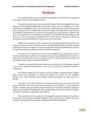 Como Caer Bien A Los Demás En Menos De 90 Segundos Nicholas Boothman
5
Prefacio
El secreto del éxito no se es muy difícil de entender. Cuanto mejor te relaciones
con la gente, mejor será tu calidad de vida.
Descubrí por primera vez los secretos de llevarse bien con la gente durante mi
estancia como fotógrafo publicitario y de moda. Tanto como si trabajaba con 1 sola
modelo para su pagina de ligue como si lo hacia con 400 personas a bordo de un barco
para promocionar una compañía de cruceros noruegos, resultaba bueno, que para mi
la fotografía consistía mas en conectar con la gente que en presionar la cámara. Era
raro, no importaba si la instantánea la tomaba en el vestíbulo del hotel Rita de San
Francisco o en una barranca destartalada en la orilla de una montaña en Africa, los
principios a la hora de establecer relacionarse eran universales.
Según lo que puedo recordar, siempre me ha resultado fácil llevarme bien con
la gente. ¿Acaso en un don? ¿Seria una cosa que podríamos llamar un talento natural
para llevarse bien con la gente o se trata de algo que vamos aprendiendo poco a poco?
Y si puede aprenderse, ¿puede enseñarse? Decidí averiguarlo.
Durante los 25 años de mi carera como fotógrafo para revistas de todo el
mundo, aprendí que la actitud y el lenguaje corporal eran estupendos para crear una
impresión visual llena de fuerza; los anuncios de las revistas disponen de menos de
dos segundos para captar la atención del lector.
También era consciente de que existía una manera de usar el lenguaje corporal
y la voz que permitía que personas a las que no conocía se sintieran cómodas y
cooperaran.
Por último también me di cuenta de que un puñado de palabras bien elegidas
podía evocar una expresión, un estado de ánimo, una acción, en casi cualquier
persona. Con estas certezas en la mochila, decidí sumergirme un poco más en el
asunto.
¿Por qué es más fácil colaborar con ciertas personas que con otras? ¿Por qué
puedo mantener una interesante conversación con una persona a la que acabo de
conocer, mientras que otra gente puede considerar a esta misma persona cargante o
incluso amenazadora? Obviamente, debe suceder algo en un nivel situado por debajo
de nuestra consciencia superficial, ¿pero qué es?
Me encontraba en este punto de mi indagación cuando me topé con la primera
de las obras de los doctores Richard Bandler y John Grinder para la UCLA, acerca de
un tema de nombre poco manejable, la Programación Neurolingüística.
 