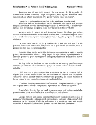Como Caer Bien A Los Demás En Menos De 90 Segundos Nicholas Boothman
51
Sincronicé con él, con todo respeto, durante menos de 30 segundos de
conversación normal e inocente. Luego, de improviso, soltó: «¿Sabe? Realmente no les
vemos mucho, a usted y a su familia. ¿Por qué no vienen a cenar una noche?»
Fijamos la fecha inmediatamente. Casi podía leer lo que sucedía por el
modo que tenía de torcer la boca. Estaba pensando, Hay algo en este tipo que
me gusta de verdad, pero no estoy muy seguro de qué es. Obviamente, si no se hubiera
sentido bien mientras yo le copiaba, nunca habría pronunciado la invitación.
Me aproximé a él con una Actitud Realmente Positiva de calidez que, incluso
cuando estaba sincronizando, mantuve bastante cerca de la superficie. Me puse frente
a él e inmediatamente adopté su postura global y empleé gestos y expresiones faciales
similares.
La parte vocal, su tono de voz y su velocidad, era fácil de reproducir. Y usé
palabras semejantes. Parece más complicado de lo que resulta en realidad. Todo el
proceso no duró más que unos segundos.
Fue divertido y resultó agradable. Realmente quería conocerle mejor, y aquélla
parecía la oportunidad perfecta. Estoy seguro de que ambos experimentamos la
emoción que sólo la gente puede generar en la gente, la emoción de establecer nuevas
conexiones.
No hay nada en absoluto en este mundo tan excitante y gratificante que
conectar y desarrollar un entendimiento que pueda llevarnos a una nueva amistad o
relación.
¿Qué pasa con la gente complicada? A menudo me han preguntado qué se
supone que se debe hacer cuando uno se encuentra con alguien que se presenta
«envuelto» en una actitud defensiva: mandíbulas apretadas, los brazos cruzados de
forma ostensiva o las manos hundidas dentro de los bolsillos.
O la mejor manera para manejar a un fanfarrón, a una persona tímida, a alguien
que se queje o a una persona arrogante o a alguien que sea demasiado agresivo.
El propósito de este libro no es el de proporcionar instrucciones detalladas
para tratar con gente complicada, pero he aquí algunas indicaciones.
La regla número uno cuando nos encontramos con una persona complicada es
preguntarte lo siguiente: « ¿Es realmente necesario que trate con esta persona?» Si la
respuesta es no, entonces déjala sin molestarte. Si la respuesta es de una amplia
cadena es sí, pregúntate qué es lo que quieres. ¿Cuál es el terreno que deseas?
 