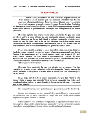 Como Caer Bien A Los Demás En Menos De 90 Segundos Nicholas Boothman
52
EL FANFARRON
l señor Szabo, propietario de una cadena de supermercados, es
bien conocido en su mundo por sus maneras intimidatorias. Un día
convoco a los proveedores de 3 marcas competitivas y bien reconocidas
en el país para que se reunieran con el en una de sus tiendas. Condujo a
los 3 representantes hasta el pasillo en el que exhibían sus productos y procedió
a recriminarles todo lo que el consideraba deplorable de la presentación de sus
productos.
Mientras agitaba sus brazos hacia ellos, señalando lo que esta mal,
elevaba y volvía a bajar el tono de voz, realizando pausas ocasionales para
mirarlos fijamente de forma individual, e incluso clavándole el dedo en el
hombro a uno de ellos, Paul. Al fin de esta diatriba, dos de los atemorizados
individuos asintieron con la cabeza y se excusaron, con lo cual proporciono un
suplemento de munición al señor Szabo para que usarla contra ellos.
Desde el momento en el que el señor Szabo hubo comenzado su discurso,
Paul sincronizo con destreza con los modos y las maneras generales de Szabo.
Cuando le toco responder a el al colérico comerciante, casi se convirtió en el
señor Szabo, aunque de una manera completamente carente de tono
amenazante. Uso gestos de los brazos, tonalidad, pausas y actitudes similares, e
incluso clavo el dedo en hombro del señor Szabo cuando dijo
“Tiene usted toda la razón”
Mientras iban hablando durante un minuto más o menos, Paul fue
calmado sus propios gestos y el señor Szabo hizo lo propio. Cuando termino de
hablar, el señor Szabo poso su brazo en torno al hombro de Paul y le condujo al
fin del pasillo.
Luego cogió por el cuello a uno de sus empleados y le dijo: “Denle a este
hombre toda la ayuda que necesite” Paul se había integrado con éxito en el
mundo del señor Szabo, y le había llevado de forma rápida, diestra y respetuosa
a su propio terreno.
Ello no significa preguntarse qué es lo que no quieres (¿te acuerdas de «SIC»?).
Cuando sincronizamos con «personas difíciles», es vital hacerlo en una actitud
no amenazante. Una vez hayas conectado tu cuerpo y tu tono con los suyos, puedes
empezar a «dirigirle» fuera de su terreno.
Relaja los brazos y los hombros, y comprueba si él sigue tu movimiento; si no lo
hace, regresa a tu posición original durante un minuto y vuélvelo a intentar después.
Una palabra acerca de la gente tímida: intenta identificar lo que le interesa.
E
 