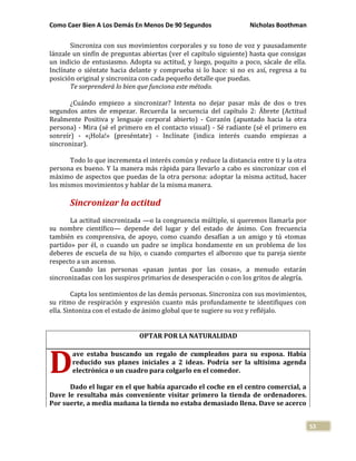 Como Caer Bien A Los Demás En Menos De 90 Segundos Nicholas Boothman
53
Sincroniza con sus movimientos corporales y su tono de voz y pausadamente
lánzale un sinfín de preguntas abiertas (ver el capítulo siguiente) hasta que consigas
un indicio de entusiasmo. Adopta su actitud, y luego, poquito a poco, sácale de ella.
Inclínate o siéntate hacia delante y comprueba si lo hace: si no es así, regresa a tu
posición original y sincroniza con cada pequeño detalle que puedas.
Te sorprenderá lo bien que funciona este método.
¿Cuándo empiezo a sincronizar? Intenta no dejar pasar más de dos o tres
segundos antes de empezar. Recuerda la secuencia del capítulo 2: Ábrete (Actitud
Realmente Positiva y lenguaje corporal abierto) - Corazón (apuntado hacia la otra
persona) - Mira (sé el primero en el contacto visual) - Sé radiante (sé el primero en
sonreír) - «¡Hola!» (preséntate) - Inclínate (indica interés cuando empiezas a
sincronizar).
Todo lo que incrementa el interés común y reduce la distancia entre ti y la otra
persona es bueno. Y la manera más rápida para llevarlo a cabo es sincronizar con el
máximo de aspectos que puedas de la otra persona: adoptar la misma actitud, hacer
los mismos movimientos y hablar de la misma manera.
Sincronizar la actitud
La actitud sincronizada —o la congruencia múltiple, si queremos llamarla por
su nombre científico— depende del lugar y del estado de ánimo. Con frecuencia
también es comprensiva, de apoyo, como cuando desafían a un amigo y tú «tomas
partido» por él, o cuando un padre se implica hondamente en un problema de los
deberes de escuela de su hijo, o cuando compartes el alborozo que tu pareja siente
respecto a un ascenso.
Cuando las personas «pasan juntas por las cosas», a menudo estarán
sincronizadas con los suspiros primarios de desesperación o con los gritos de alegría.
Capta los sentimientos de las demás personas. Sincroniza con sus movimientos,
su ritmo de respiración y expresión cuanto más profundamente te identifiques con
ella. Sintoniza con el estado de ánimo global que te sugiere su voz y refléjalo.
OPTAR POR LA NATURALIDAD
ave estaba buscando un regalo de cumpleaños para su esposa. Había
reducido sus planes iniciales a 2 ideas. Podría ser la ultisima agenda
electrónica o un cuadro para colgarlo en el comedor.
Dado el lugar en el que había aparcado el coche en el centro comercial, a
Dave le resultaba más conveniente visitar primero la tienda de ordenadores.
Por suerte, a media mañana la tienda no estaba demasiado llena. Dave se acerco
D
 