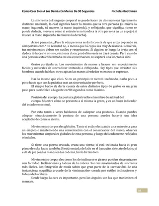 Como Caer Bien A Los Demás En Menos De 90 Segundos Nicholas Boothman
55
La sincronía del lenguaje corporal se puede hacer de dos maneras ligeramente
distintas: imitando, lo cual significa hacer lo mismo que la otra persona (si mueve la
mano izquierda, tú mueves la mano izquierda), y reflejando, que significa, como se
puede deducir, moverse como si estuvieras mirando a la otra persona en un espejo (si
mueve la mano izquierda, tú mueves la derecha).
Acaso pensarás: ¿Pero la otra persona se dará cuenta de que estoy copiando su
comportamiento? En realidad no, a menos que la copia sea muy descarada. Recuerda,
tus movimientos deben ser sutiles y respetuosos. Si alguien se hurga la oreja con el
dedo y tú haces lo mismo, entonces claro, probablemente se dará cuenta. Pero cuando
una persona está concentrada en una conversación, no captará una sincronía sutil.
Gestos particulares. Los movimientos de manos y brazos son especialmente
fáciles y naturales de sincronizar imitando o reflejando. Hay tipos que levantan sus
hombros cuando hablan; otros agitan las manos alrededor mientras se expresan.
Haz lo mismo que ellos. Si en un principio te sientes incómodo, hazlo poco a
poco hasta que con la práctica seas un sincronizador perfecto.
El simple hecho de darte cuenta de estos distintos tipos de gestos es un gran
paso para caerle bien a la gente en 90 segundos como máximo.
Posición del cuerpo. La postura global recibe el nombre de actitud del
cuerpo. Muestra cómo se presenta a sí misma la gente, y es un buen indicador
del estado emocional.
Por esta razón a veces hablamos de «adoptar una postura». Cuando puedes
adoptar minuciosamente la postura de una persona puedes hacerte una idea
aceptable de cómo se siente.
Movimientos corporales globales. Tanto si estás efectuando una entrevista para
un empleo o manteniendo una conversación con el conservador del museo, observa
los movimientos corporales globales de esta persona, y luego delicadamente refléjalos
o imítalos.
Si tiene una pierna cruzada, cruza una tierna; si está inclinada hacia el gran
piano de cola, hazlo también. Si está sentada de lado en el banquito, siéntate de lado; si
está de pie con las manos en las caderas, hazlo tú también.
Movimientos corporales como los de inclinarse o girarse pueden sincronizarse
con facilidad. Inclinaciones y ladeos de la cabeza. Son los movimientos de sincronía
más fáciles. Los fotógrafos de moda saben que gran parte de la «sensación» de una
instantánea magnífica procede de la «insinuación» creada por sutiles inclinaciones y
ladeos de la cabeza.
Desde luego, la cara es importante, pero los ángulos son los que transmiten el
mensaje.
 