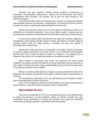Como Caer Bien A Los Demás En Menos De 90 Segundos Nicholas Boothman
56
Préstales una gran atención. Muchos buenos médicos y terapeutas se
encuentran sincronizando inclinaciones v ladeos casi sin pensárselo. Con dichos
movimientos están diciendo: «Te escucho, veo lo que me estás diciendo y me
identifico contigo.»
Expresiones faciales. Junto a las inclinaciones y ladeos, las expresiones faciales
sincronizadas muestran aprobación y comprensión. Se producen de forma natural.
Cuando él te sonríe, tu inclinación natural también es la de sonreír.
Cuando ella muestra sorpresa con los ojos abiertos, devuélvesela. Mira a tu
alrededor en el próximo almuerzo o cena al que debas acudir, y observa que las
personas que presentan un entendimiento más profundo se mueven al mismo tiempo.
Se trata de una manera fácil, natural y de éxito seguro de caer bien a alguien en
90 segundos como máximo. Puedes imitar la misma intensidad y el mismo estilo de
contacto visual. Puede ser fugaz, directo o recatado; sea como sea, cáptalo y
devuélvelo de la misma forma.
Respiración. Presta atención a la respiración. ¿Es rápida o lenta? ¿Se produce
en la parte superior del pecho, en la parte inferior o en el abdomen? Generalmente
puedes decir cómo respira la gente mirando sus hombros o los pliegues de su
chaqueta. Sincronizar con su respiración puede ser reconfortante para ellos.
Suelo enseñar a voluntarios que tratan con pacientes de cáncer cómo
establecer una buena armonía con ellos en sus curas. La primera cosa que acentúo es
ésta: espirar e inspirar con ellos. Luego, cuando hablan, lo hacen durante la espiración,
lo cual provoca un efecto muy relajante.
Ritmos. Lo mismo puede aplicarse a cualquier cosa que presente un ritmo. Si da
golpecitos con sus pies, da golpecitos con tu lápiz; si ladea la cabeza, da palmaditas en
tu muslo.
En circunstancias adecuadas y con una aplicación juiciosa, funciona siempre
que se mantenga bajo el nivel de conciencia.
Si no es así, el siguiente sonido que oirás puede ser una puerta cerrándose de
forma violenta... o aún peor. Utiliza el sentido común y la discreción.
Sincronizar la voz
A la voz le corresponde un 38 % en la comunicación cara a cara. Refleja cómo
se siente una persona; en otras palabras, refleja su actitud. La gente que esta
confundida suena confundida, y la gente que presenta una actitud de curiosidad
suenan curiosa. Puedes aprender a sincronizar con estos sonidos.
 
