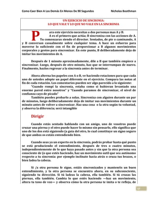 Como Caer Bien A Los Demás En Menos De 90 Segundos Nicholas Boothman
57
UN EJERCICIO DE SINCRONIA:
LO QUE VALE Y LO QUE NO VALE EN LA SINCRONIA
ara este ejercicio necesitas a dos personas mas A y B.
A es el primero que actúa; B sincroniza con las acciones de A.
Tu comenzaras siendo el director. Sentados, de pie o caminando, A
y B conversan casualmente sobre cualquier tema. A hace un esfuerzo para
moverse lo suficiente con el fin de proporcionar a B algunos movimientos
corporales y gestos para sincronizar. En este punto, B deliberadamente deja de
imitar los movimientos de A.
Después de 1 minuto aproximadamente, dile a B que también empiece a
sincronizar. Luego, después de otro minuto, haz que se interrumpan de nuevo.
Finalmente, hazlos regresar a la sincronía antes de terminar.
Ahora alterna los papeles con A o B, ve haciendo rotaciones para que cada
uno de ustedes adopte un papel diferente en el ejercicio. Compara las notas al
fin de cada rotación. Los comentarios pueden ser algo parecido a lo siguiente:
“Cuando rompí la sincronía, estaba como si hubieran levantado una
enorme pared entre nosotros” y “Cuando paramos de sincronizar, el nivel de
confianza cayo de picado”
También puedes probarlo a solas. Sincroniza con alguien durante un par
de minutos, luego deliberadamente deja de imitar sus movimientos durante un
minuto antes de volver a sincronizar. Haz una cosa o la otra según tu voluntad,
y observa la diferencia; será intangible
Dirigir
Cuando estás sentado hablando con un amigo, uno de vosotros puede
cruzar una pierna y el otro puede hacer lo mismo sin pensarlo, ello significa que
uno de los dos está siguiendo (a guía del otro, lo cual constituye un signo seguro
de que ambos os estáis entendiendo bien.
Cuando seas ya un experto en la sincronía, podrás probar hasta qué punto
se está produciendo el entendimiento, después de tres o cuatro minutos,
independientemente de lo que haya pasado antes y sin que la otra persona sea
consciente de (o que estés haciendo, haz un movimiento sutil que sea autónomo
respecto a tu sincronía: por ejemplo inclínate hacia atrás o cruza tus brazos, o
bien ladea la cabeza.
Si /a otra persona fe sigue, estáis sincronizados y mantenéis un buen
entendimiento, y la otra persona se encuentra ahora, en su subconsciente,
siguiendo tu dirección. Si tú ladeas la cabeza, ella también. Si tú cruzas las
piernas, ella también. Cambia lo que estés haciendo —haz un movimiento,
altera tu tono de voz— y observa cómo la otra persona te imita o te refleja, de
P
 