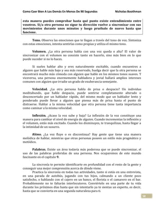 Como Caer Bien A Los Demás En Menos De 90 Segundos Nicholas Boothman
58
esta manera puedes comprobar hasta qué punto existe entendimiento entre
vosotros. Si/a otra persona no sigue tu dirección vuelve a sincronizar con sus
movimientos durante unos minutos y luego pruébalo de nuevo hasta que
funcione.
Tono. Observa las emociones que te llegan a través del tono de voz. Sintoniza
con estas emociones, intenta sentirlas como propias y utiliza el mismo tono.
Volumen. ¿La otra persona habla con una voz queda o alta? El valor de
sincronizar con el volumen no consiste tanto en hacerlo, sino más bien en lo que
puede suceder si no lo haces.
Si sueles hablar alto y eres naturalmente excitable, cuando encuentres a
alguien que hable más bajo y sea más reservado, huelga decir que la otra persona se
encontrará mucho más cómoda con alguien que hable en los mismos tonos suaves. Y
viceversa, una persona enormemente habladora y jovial hallará amplios intereses
comunes con alguien que irradie un grado de exuberancia semejante.
Velocidad. ¿La otra persona habla de prisa o despacio? Un individuo
meditabundo, que hable despacio, puede sentirse completamente alterado o
desconcertado por un hablador rápido, del mismo modo que un hablador lento y
ponderado puede llevar a alguien que piensa más de prisa hasta el punto de
distraerse. Hablar a la misma velocidad que otra persona tiene tanta importancia
como caminar a la misma velocidad.
Inflexión. ¿Acaso la voz sube y baja? La inflexión de la voz constituye una
manera para cambiar el nivel de energía de alguien. Cuando incrementas la inflexión y
el volumen, estás más excitado. Cuando los disminuyes, te tranquilizas, hasta llegar a
la intimidad de un susurro.
Ritmo. ¿La voz fluye o es discontinua? Hay gente que tiene una manera
melódica de hablar, mientras que otras personas poseen un estilo más pragmático y
metódico.
Palabras. Existe un área todavía más poderosa que se puede sincronizar, el
uso de las palabras preferidas de una persona. Nos ocuparemos de este mundo
fascinante en el capítulo 9.
La sincronía te permite identificarte en profundidad con el resto de la gente y
conseguir una mejor comprensión acerca de dónde viene.
Practica la sincronía en todas tus actividades, tanto si estás en una entrevista,
en una parada de autobús, jugando con tus hijos, calmando a un cliente poco
satisfecho, o hablando con el cajero en un banco, el florista o el camarero en el bar.
Probablemente no te faltarán interlocutores. Conviértelo en una parte de tu vida
durante los próximos días hasta que sin intentarlo ya te sientas un experto, es decir,
hasta que se convierta en una segunda naturaleza para ti.
 