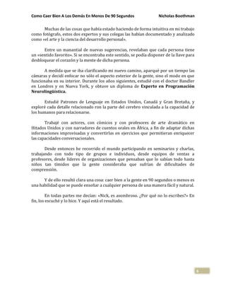Como Caer Bien A Los Demás En Menos De 90 Segundos Nicholas Boothman
6
Muchas de las cosas que había estado haciendo de forma intuitiva en mi trabajo
como fotógrafo, estos dos expertos y sus colegas las habían documentado y analizado
como «el arte y la ciencia del desarrollo personal».
Entre un manantial de nuevas sugerencias, revelaban que cada persona tiene
un «sentido favorito». Si se encontraba este sentido, se podía disponer de la llave para
desbloquear el corazón y la mente de dicha persona.
A medida que se iba clarificando mi nuevo camino, aparqué por un tiempo las
cámaras y decidí enfocar no sólo el aspecto exterior de la gente, sino el modo en que
funcionaba en su interior. Durante los años siguientes, estudié con el doctor Bandler
en Londres y en Nueva York, y obtuve un diploma de Experto en Programación
Neurolingüística.
Estudié Patrones de Lenguaje en Estados Unidos, Canadá y Gran Bretaña, y
exploré cada detalle relacionado ron la parte del cerebro vinculada a la capacidad de
los humanos para relacionarse.
Trabajé con actores, con cómicos y con profesores de arte dramático en
Hitados Unidos y con narradores de cuentos orales en África, a fin de adaptar dichas
informaciones improvisadas y convertirlas en ejercicios que permitieran enriquecer
las capacidades conversacionales.
Desde entonces he recorrido el mundo participando en seminarios y charlas,
trabajando con todo tipo de grupos e individuos, desde equipos de ventas a
profesores, desde líderes de organizaciones que pensaban que lo sabían todo hasta
niños tan tímidos que la gente consideraba que sufrían de dificultades de
comprensión.
Y de ello resultó clara una cosa: caer bien a la gente en 90 segundos o menos es
una habilidad que se puede enseñar a cualquier persona de una manera fácil y natural.
En todas partes me decían: «Nick, es asombroso. ¿Por qué no lo escribes?» En
fin, los escuché y lo hice. Y aquí está el resultado.
 