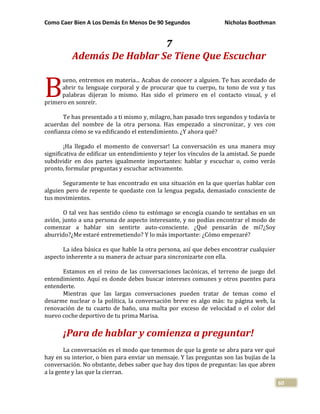 Como Caer Bien A Los Demás En Menos De 90 Segundos Nicholas Boothman
60
7
Además De Hablar Se Tiene Que Escuchar
ueno, entremos en materia... Acabas de conocer a alguien. Te has acordado de
abrir tu lenguaje corporal y de procurar que tu cuerpo, tu tono de voz y tus
palabras dijeran lo mismo. Has sido el primero en el contacto visual, y el
primero en sonreír.
Te has presentado a ti mismo y, milagro, han pasado tres segundos y todavía te
acuerdas del nombre de la otra persona. Has empezado a sincronizar, y ves con
confianza cómo se va edificando el entendimiento. ¿Y ahora qué?
¡Ha llegado el momento de conversar! La conversación es una manera muy
significativa de edificar un entendimiento y tejer los vínculos de la amistad. Se puede
subdividir en dos partes igualmente importantes: hablar y escuchar o, como verás
pronto, formular preguntas y escuchar activamente.
Seguramente te has encontrado en una situación en la que querías hablar con
alguien pero de repente te quedaste con la lengua pegada, demasiado consciente de
tus movimientos.
O tal vez has sentido cómo tu estómago se encogía cuando te sentabas en un
avión, junto a una persona de aspecto interesante, y no podías encontrar el modo de
comenzar a hablar sin sentirte auto-consciente. ¿Qué pensarán de mí?¿Soy
aburrido?¿Me estaré entremetiendo? Y lo más importante: ¿Cómo empezaré?
La idea básica es que hable la otra persona, así que debes encontrar cualquier
aspecto inherente a su manera de actuar para sincronizarte con ella.
Estamos en el reino de las conversaciones lacónicas, el terreno de juego del
entendimiento. Aquí es donde debes buscar intereses comunes y otros puentes para
entenderte.
Mientras que las largas conversaciones pueden tratar de temas como el
desarme nuclear o la política, la conversación breve es algo más: tu página web, la
renovación de tu cuarto de baño, una multa por exceso de velocidad o el color del
nuevo coche deportivo de tu prima Marisa.
¡Para de hablar y comienza a preguntar!
La conversación es el modo que tenemos de que la gente se abra para ver qué
hay en su interior, o bien para enviar un mensaje. Y las preguntas son las bujías de la
conversación. No obstante, debes saber que hay dos tipos de preguntas: las que abren
a la gente y las que la cierran.
B
 