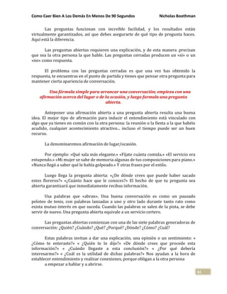 Como Caer Bien A Los Demás En Menos De 90 Segundos Nicholas Boothman
61
Las preguntas funcionan con increíble facilidad, y los resultados están
virtualmente garantizados, así que debes asegurarte de qué tipo de pregunta haces.
Aquí está la diferencia.
Las preguntas abiertas requieren una explicación, y de esta manera .precisan
que sea la otra persona la que hable. Las preguntas cerradas producen un «sí» o un
«no» como respuesta.
El problema con las preguntas cerradas es que una vez has obtenido la
respuesta, te encuentras en el punto de partida y tienes que pensar otra pregunta para
mantener cierta apariencia de conversación.
Una fórmula simple para arrancar una conversación; empieza con una
afirmación acerca del lugar o de la ocasión, y luego formula una pregunta
abierta.
Anteponer una afirmación abierta a una pregunta abierta resulta una buena
idea. El mejor tipo de afirmación para inducir el entendimiento está vinculado con
algo que ya tienes en común con la otra persona: la reunión o la fiesta a la que habéis
acudido, cualquier acontecimiento atractivo... incluso el tiempo puede ser un buen
recurso.
La denominaremos afirmación de lugar/ocasión.
Por ejemplo: «Qué sala más elegante.» «Fíjate cuánta comida.» «El servicio era
estupendo.» «Mi mujer se sabe de memoria algunas de tus composiciones para piano.»
«Nunca llegó a saber qué le había golpeado.» Y otras frases por el estilo.
Luego llega la pregunta abierta: «¿De dónde crees que puede haber sacado
estos floreros?» «¿Cuánto hace que le conoces?» El hecho de que tu pregunta sea
abierta garantizará que inmediatamente recibas información.
Usa palabras que «abran». Una buena conversación es como un pausado
peloteo de tenis, con palabras lanzadas a uno y otro lado durante tanto rato como
exista mutuo interés en que suceda. Cuando las palabras se salen de la pista, se debe
servir de nuevo. Una pregunta abierta equivale a un servicio certero.
Las preguntas abiertas comienzan con una de las siete palabras generadoras de
conversación: ¿Quién? ¿Cuándo? ¿Qué? ¿Porqué? ¿Dónde? ¿Cómo? ¿Cuál?
Estas palabras invitan a dar una explicación, una opinión o un sentimiento: «
¿Cómo te enteraste?» « ¿Quién te lo dijo?» «De dónde crees que procede esta
información?» « ¿Cuándo llegaste a esta conclusión?» « ¿Por qué debería
interesarme?» « ¿Cuál es la utilidad de dichas palabras?» Nos ayudan a la hora de
establecer entendimiento y realizar conexiones, porque obligan a la otra persona
a empezar a hablar y a abrirse.
 