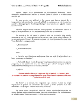 Como Caer Bien A Los Demás En Menos De 90 Segundos Nicholas Boothman
62
Puedes apoyar estos generadores de conversación añadiendo verbos
sensoriales específicos (ver, decir), de opinión (parecer, opinar) o de localización
(encontrar).
De este modo, estás pidiendo a la persona que busque dentro de su
imaginación y te transmita algo personal. «¿Dónde te encontrabas en esta época el año
pasado?» «Dime por qué te decidiste por Bali para ir de vacaciones.» «¿Qué te parecen
los calamares?»
Evita las preguntas que «cierran». Estas preguntas te harán sentir como si en
lugar de estar peloteando en una pista de tenis jugaras solo en un frontón.
Lo contrario de las palabras abiertas son las preguntas que pueden
responderse con «sí» o «no», y te cierran las puertas a una conversación inductora de
en: entendimiento. Después de una pregunta de este tipo tienes que formular otra.
Todo ello te lleva a ninguna parte:
« ¿Estás seguro?»
« ¿Vienes a menudo?»
«No.»
« ¿Se te ha ocurrido alguna vez lo maravilloso que sería dejarlo todo e irse a
hacer puenting a media tarde?»
« ¿Te has ido dando cuenta de que por muy largas e interesantes que sean rus
preguntas, si no comienzan con las palabras que "abren" siempre acabarán
conduciéndote a una respuesta de una sola palabra?»
« ¡Vaya!»
Durante un día entero, no hagas mas que preguntar y responder a las
preguntas con otras preguntas. Para distraerte formula solo preguntas abiertas.
Pronto captarás la idea.
En honor a la verdad, las preguntas «que cierran» tienen su propia
importancia: la policía, los funcionarios de aduanas y ciertas personas más están
entrenadas a usarlas para obtener respuestas «directas».
De todos modos, me gustaría recordar a todas aquellas personas que han
tenido el placer de encontrarse con este tipo de «conversación» que probablemente
no habrán establecido entendimiento en 90 segundos o menos...
 