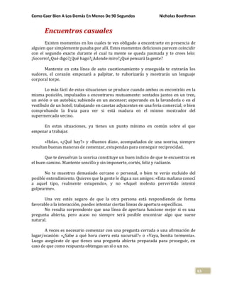 Como Caer Bien A Los Demás En Menos De 90 Segundos Nicholas Boothman
63
Encuentros casuales
Existen momentos en los cuales te ves obligado a encontrarte en presencia de
alguien que simplemente pasaba por allí. Estos momentos deliciosos parecen coincidir
con el segundo exacto durante el cual tu mente se queda pasmada y te crees lelo:
¡Socorro!¿Qué digo?¿Qué hago?¿Adonde miro?¿Qué pensará la gente?
Mantente en esta línea de auto cuestionamiento y enseguida te entrarán los
sudores, el corazón empezará a palpitar, te ruborizarás y mostrarás un lenguaje
corporal torpe.
Lo más fácil de estas situaciones se produce cuando ambos os encontráis en la
misma posición, impulsados a encontraros mutuamente: sentados juntos en un tren,
un avión o un autobús; subiendo en un ascensor; esperando en la lavandería o en el
vestíbulo de un hotel; trabajando en casetas adyacentes en una feria comercial; o bien
comprobando la fruta para ver si está madura en el mismo mostrador del
supermercado vecino.
En estas situaciones, ya tienes un punto mínimo en común sobre el que
empezar a trabajar.
«Hola», «¿Qué hay?» y «Buenos días», acompañados de una sonrisa, siempre
resultan buenas maneras de comenzar, estupendas para conseguir reciprocidad.
Que te devuelvan la sonrisa constituye un buen indicio de que te encuentras en
el buen camino. Mantente sencillo y sin imponerte, cortés, feliz y radiante.
No te muestres demasiado cercano o personal, o bien te verás excluido del
posible entendimiento. Quieres que la gente le diga a sus amigos: «Esta mañana conocí
a aquel tipo, realmente estupendo», y no «Aquel molesto pervertido intentó
golpearme».
Una vez estés seguro de que la otra persona está respondiendo de forma
favorable a la interacción, puedes intentar ciertas líneas de apertura específicas.
No resulta sorprendente que una línea de apertura funcione mejor si es una
pregunta abierta, pero acaso no siempre será posible encontrar algo que suene
natural.
A veces es necesario comenzar con una pregunta cerrada o una afirmación de
lugar/ocasión: «¿Sabe a qué hora cierra esta sucursal?» o «Vaya, bonita tormenta».
Luego asegúrate de que tienes una pregunta abierta preparada para proseguir, en
caso de que como respuesta obtengas un sí o un no.
 