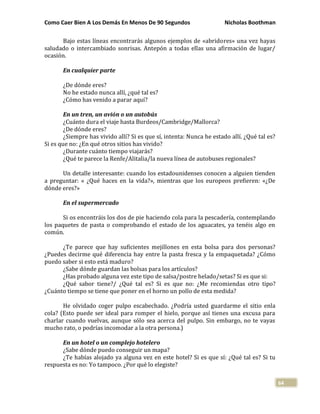 Como Caer Bien A Los Demás En Menos De 90 Segundos Nicholas Boothman
64
Bajo estas líneas encontrarás algunos ejemplos de «abridores» una vez hayas
saludado o intercambiado sonrisas. Antepón a todas ellas una afirmación de lugar/
ocasión.
En cualquier parte
¿De dónde eres?
No he estado nunca allí, ¿qué tal es?
¿Cómo has venido a parar aquí?
En un tren, un avión o un autobús
¿Cuánto dura el viaje hasta Burdeos/Cambridge/Mallorca?
¿De dónde eres?
¿Siempre has vivido allí? Si es que sí, intenta: Nunca he estado allí. ¿Qué tal es?
Si es que no: ¿En qué otros sitios has vivido?
¿Durante cuánto tiempo viajarás?
¿Qué te parece la Renfe/Alitalia/la nueva línea de autobuses regionales?
Un detalle interesante: cuando los estadounidenses conocen a alguien tienden
a preguntar: « ¿Qué haces en la vida?», mientras que los europeos prefieren: «¿De
dónde eres?»
En el supermercado
Si os encontráis los dos de pie haciendo cola para la pescadería, contemplando
los paquetes de pasta o comprobando el estado de los aguacates, ya tenéis algo en
común.
¿Te parece que hay suficientes mejillones en esta bolsa para dos personas?
¿Puedes decirme qué diferencia hay entre la pasta fresca y la empaquetada? ¿Cómo
puedo saber si esto está maduro?
¿Sabe dónde guardan las bolsas para los artículos?
¿Has probado alguna vez este tipo de salsa/postre helado/setas? Si es que si:
¿Qué sabor tiene?/ ¿Qué tal es? Si es que no: ¿Me recomiendas otro tipo?
¿Cuánto tiempo se tiene que poner en el horno un pollo de esta medida?
He olvidado coger pulpo escabechado. ¿Podría usted guardarme el sitio enla
cola? (Esto puede ser ideal para romper el hielo, porque así tienes una excusa para
charlar cuando vuelvas, aunque sólo sea acerca del pulpo. Sin embargo, no te vayas
mucho rato, o podrías incomodar a la otra persona.)
En un hotel o un complejo hotelero
¿Sabe dónde puedo conseguir un mapa?
¿Te habías alojado ya alguna vez en este hotel? Si es que sí: ¿Qué tal es? Si tu
respuesta es no: Yo tampoco. ¿Por qué lo elegiste?
 