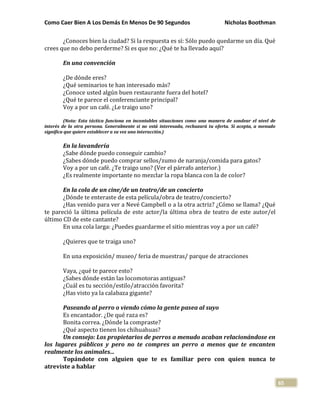 Como Caer Bien A Los Demás En Menos De 90 Segundos Nicholas Boothman
65
¿Conoces bien la ciudad? Si la respuesta es sí: Sólo puedo quedarme un día. Qué
crees que no debo perderme? Si es que no: ¿Qué te ha llevado aquí?
En una convención
¿De dónde eres?
¿Qué seminarios te han interesado más?
¿Conoce usted algún buen restaurante fuera del hotel?
¿Qué te parece el conferenciante principal?
Voy a por un café. ¿Le traigo uno?
(Nota: Esta táctica funciona en incontables situaciones como una manera de sondear el nivel de
interés de la otra persona. Generalmente si no está interesada, rechazará tu oferta. Si acepta, a menudo
significa que quiere establecer a su vez una interacción.)
En la lavandería
¿Sabe dónde puedo conseguir cambio?
¿Sabes dónde puedo comprar sellos/zumo de naranja/comida para gatos?
Voy a por un café. ¿Te traigo uno? (Ver el párrafo anterior.)
¿Es realmente importante no mezclar la ropa blanca con la de color?
En la cola de un cine/de un teatro/de un concierto
¿Dónde te enteraste de esta película/obra de teatro/concierto?
¿Has venido para ver a Nevé Campbell o a la otra actriz? ¿Cómo se llama? ¿Qué
te pareció la última película de este actor/la última obra de teatro de este autor/el
último CD de este cantante?
En una cola larga: ¿Puedes guardarme el sitio mientras voy a por un café?
¿Quieres que te traiga uno?
En una exposición/ museo/ feria de muestras/ parque de atracciones
Vaya, ¿qué te parece esto?
¿Sabes dónde están las locomotoras antiguas?
¿Cuál es tu sección/estilo/atracción favorita?
¿Has visto ya la calabaza gigante?
Paseando al perro o viendo cómo la gente pasea al suyo
Es encantador. ¿De qué raza es?
Bonita correa. ¿Dónde la compraste?
¿Qué aspecto tienen los chihuahuas?
Un consejo: Los propietarios de perros a menudo acaban relacionándose en
los lugares públicos y pero no te compres un perro a menos que te encanten
realmente los animales...
Topándote con alguien que te es familiar pero con quien nunca te
atreviste a hablar
 