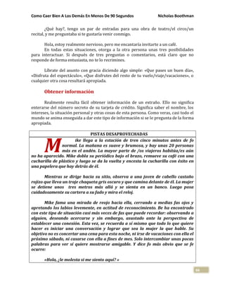 Como Caer Bien A Los Demás En Menos De 90 Segundos Nicholas Boothman
66
¿Qué hay?, tengo un par de entradas para una obra de teatro/el circo/un
recital, y me preguntaba si te gustaría venir conmigo.
Hola, estoy realmente nervioso, pero me encantaría invitarte a un café.
En todas estas situaciones, otorga a la otra persona unas tres posibilidades
para interactuar. Si después de tres preguntas o comentarios, está claro que no
responde de forma entusiasta, no te lo recrimines.
Líbrate del asunto con gracia diciendo algo simple: «Que pases un buen día»,
«Disfruta del espectáculo», «Que disfrutes del resto de tu vuelo/viaje/vacaciones», o
cualquier otra cosa resultará apropiada.
Obtener información
Realmente resulta fácil obtener información de un extraño. Ello no significa
enterarse del número secreto de su tarjeta de crédito. Significa saber el nombre, los
intereses, la situación personal y otras cosas de esta persona. Como veras, casi todo el
mundo se anima enseguida a dar este tipo de información si se le pregunta de la forma
apropiada.
PISTAS DESAPROVECHADAS
ike llega a la estación de tren cinco minutos antes de fo
normal. La mañana es suave y brumosa, y hay unas 20 personas
más en el andén. La mayor parte de /os viajeros habitúa/es aún
no ha aparecido. Mike dobla su periódico bajo el brazo, remueve su café con una
cucharilla de plástico y luego se da la vuelta y encesta la cucharilla con éxito en
una papelera que hay detrás de él.
Mientras se dirige hacia su sitio, observa a una joven de cabello castaño
rojizo que lleva un traje chaqueta gris oscuro y que camina delante de él. La mujer
se detiene unos tres metros más allá y se sienta en un banco. Luego posa
cuidadosamente su cartera a su fado y mira el reloj.
Mike fama una mirada de reojo hacia ella, cerrando a medias fas ojos y
apretando los labios levemente, en actitud de reconocimiento. Be ha encontrado
con este tipa de situación casi más veces de fas que puede recordar: observando a
alguien, deseando acercarse y sin embargo, asustado ante la perspectiva de
establecer una conexión. Esta vez, se recuerda a sí mismo que todo lo que quiere
hacer es iniciar una conversación y lograr que sea la mujer la que hable. Su
objetivo no es concertar una cena para esta noche, ni irse de vacaciones con ella el
próximo sábado, ni casarse con ella a fines de mes. Solo intercambiar unas pocas
palabras para ver sí quiere mostrarse amigable. Y dice fo más obvio que se fe
ocurre:
«Hola, ¿le molesta si me siento aquí? »
M
 
