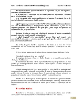 Como Caer Bien A Los Demás En Menos De 90 Segundos Nicholas Boothman
67
La mujer se mueve ligeramente hacia su izquierda, «tío, no me importa»,
murmura, y Mike se sienta.
« ¿Y cómo eso? » «No tengo macho tiempo para leer. Soy médico residente
en un hospital, en el centro.»
« ya veo; yo he leído tocios sus libros. Es mi autora -favorita de //oros de
misterio. También me encanta Dick Francis.»
¿Qué respuesta puede esperar Dorita? Lo último que ha salido de su boca es
una serie de afirmaciones, no de preguntas. Dorita estaba sobre la pista con su
segunda pregunta, una pregunta de «por qué», pero luego ha ignorado fa
información que /e ofrecía <Joel.
En lugar de ello, ha empezado a hablar de sí misma. Si hubiera escachado
con más atención, habría seguido preguntando:
« ¿Qué hospital? ¿Qué especialidad ejerces ?¿Por qué elegiste esta
especialidad?» Es decir, el «dónde», «qué» y «por qué» que los habría conducido a
una conversación inminente.
De hecho, la gente tiende a seguirte en tu táctica a la hora de ofrecer
información. Por esta razón debes decir tu nombre primero. Y cuanto más des, más
darán ellos.
Si dices: «Hola, soy Carlos», lo más probable es que te digan: «Hola, soy Paul.»
Además de hablar, se tiene que escucha?
Si empiezas diciendo: «Hola, soy Carlos García», es presumible que te dirán:
«Hola, soy Paul Tanaka.»
Y si comienzas diciendo: «Hola, soy Carlos García, soy amigo de Gail», es muy
posible que Paul responda de la misma manera: «Hola, soy Paul Tanaka, v trabajo con
el marido de Gail.»
Cuando añades informaciones a tu nombre, la gente tiende a responder del
mismo modo, porque les brindas la oportunidad de hacerlo. Si no responden, al menos
puedes intentar levantar la situación. Saben lo que quieres, así que anímalos un
poquitín. Levantar las cejas o bien soltarles: «¿Y tú?» puede estimularlos.
La idea es la de recoger el máximo posible de información, proporcionando
primero información acerca de ti mismo. Puedes usarla para ampliar y profundizar el
entendimiento. Es algo a lo cual hincar el diente, que te permitirá coger algo más de
ímpetu.
Escucha activa
Escuchar es la otra cara de la moneda de la conversación. Como buen oyente
activo, debes demostrar que estás realmente interesado en la otra persona.
 