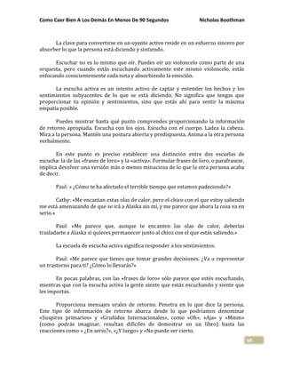 Como Caer Bien A Los Demás En Menos De 90 Segundos Nicholas Boothman
68
La clave para convertirse en un oyente activo reside en un esfuerzo sincero por
absorber lo que la persona está diciendo y sintiendo.
Escuchar no es lo mismo que oír. Puedes oír un violoncelo como parte de una
orquesta, pero cuando estás escuchando activamente este mismo violoncelo, estás
enfocando conscientemente cada nota y absorbiendo la emoción.
La escucha activa es un intento activo de captar y entender los hechos y los
sentimientos subyacentes de lo que se está diciendo. No significa que tengas que
proporcionar tu opinión y sentimientos, sino que estás ahí para sentir la máxima
empatía posible.
Puedes mostrar hasta qué punto comprendes proporcionando la información
de retorno apropiada. Escucha con los ojos. Escucha con el cuerpo. Ladea la cabeza.
Mira a la persona. Mantén una postura abierta y predispuesta. Anima a la otra persona
verbalmente.
En este punto es preciso establecer una distinción entre dos escuelas de
escucha: la de las «frases de loro» y la «activa». Formular frases de loro, o parafrasear,
implica devolver una versión más o menos minuciosa de lo que la otra persona acaba
de decir.
Paul: « ¿Cómo te ha afectado el terrible tiempo que estamos padeciendo?»
Cathy: «Me encantan estas olas de calor, pero el chico con el que estoy saliendo
me está amenazando de que se irá a Alaska sin mí, y me parece que ahora la cosa va en
serio.»
Paul: «Me parece que, aunque te encanten las olas de calor, deberías
trasladarte a Alaska si quieres permanecer junto al chico con el que estás saliendo.»
La escuela de escucha activa significa responder a los sentimientos:
Paul: «Me parece que tienes que tomar grandes decisiones. ¿Va a representar
un trastorno para ti? ¿Cómo lo llevarás?»
En pocas palabras, con las «frases de loro» sólo parece que estés escuchando,
mientras que con la escucha activa la gente siente que estás escuchando y siente que
les importas.
Proporciona mensajes orales de retorno. Penetra en lo que dice la persona.
Este tipo de información de retorno abarca desde lo que podríamos denominar
«Suspiros primarios» y «Gruñidos Internacionales», como «Oh», «Aja» y «Mmm»
(como podrás imaginar, resultan difíciles de demostrar en un libro) hasta las
reacciones como « ¿En serio?», «¿Y luego» y «No puede ser cierto.
 