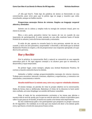 Como Caer Bien A Los Demás En Menos De 90 Segundos Nicholas Boothman
69
¿Y ella qué hizo?». Todo tipo de palabras de ánimo es bienvenido en una
conversación, pues sirve para que la pelota siga en juego y muestra que estás
escuchando, aunque no hables mucho.
Proporciona mensajes físicos de retorno. Emplea un lenguaje corporal
abierto y alentador.
Asiente con la cabeza y emplea toda tu energía de contacto visual, pero no
claves tu mirada.
Mira a otra parte, pensativo (mirar las manos de vez en cuando da una
impresión de participación). Si estás sentado en una silla, muévete hasta el borde
frontal de tu asiento y mira de forma interesada y entusiasta.
Si estás de pie, apunta tu corazón hacia la otra persona, asiente de vez en
cuando, y mira con aire pensativo, sorprendido' o divertido, o del modo que tu Actitud
Realmente Positiva te inspire, a fin de proporcionar una respuesta apropiada a lo que
dice la otra persona.
Dar y Recibir
Con la práctica, la conversación fácil y natural se convertirá en una segunda
naturaleza para ti. He aquí algunos consejos a tu alcance para que te entrenes, te
desarrolles y vayas mejorando.
En primer lugar, como siempre, adopta una Actitud Realmente Positiva. Sé
curioso y muestra atención hacia los demás.
Anímalos a hablar contigo proporcionándoles mensajes de retorno sinceros.
Trabaja para encontrar intereses comunes, objetivos y experiencias, y comunica con
entusiasmo, conocimiento e interés.
Resulta inútil hacer Lo miento una y otra vez y esperar rebultados distintos
Al mismo tiempo, no pierdas de vista tu propio objetivo en la conversación.
Habla de forma clara y deliberada. Ralentizar el ritmo de tu discurso te hará sentir
más confiado, así como desplegar un sentido del humor comedido.
Estar al tanto de los acontecimientos corrientes y los temas que afectan a
nuestra vida te será de ayuda, por lo que no está de más leer a diario el periódico para
saber lo que pasa en el mundo, al menos en cuanto a los temas más importantes.
En mis conferencias pido a los participantes que preparen su propio «anuncio
de 10 segundos». En realidad, no es más que una manera de decir a los demás quién
eres y qué haces a través de unas pocas frases cortas.
 