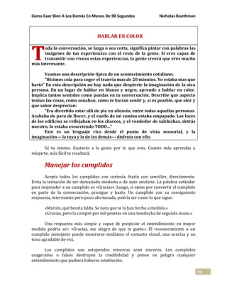 Como Caer Bien A Los Demás En Menos De 90 Segundos Nicholas Boothman
70
HABLAR EN COLOR
oda la conversación, se larga o sea corta, significa pintar con palabras las
imágenes de tus experiencias con el resto de la gente. Si eres capaz de
transmitir con viveza estas experiencias, la gente creerá que eres mucho
más interesante.
Veamos una descripción típica de un acontecimiento cotidiano:
“Hicimos cola para coger el tranvía mas de 20 minutos. Yo estaba mas que
harto” En esta descripción no hay nada que despierte la imaginación de la otra
persona. En un lugar de hablar en blanco y negro, aprende a hablar en color.
Implica tantos sentidos como puedas en tu conversación. Describe que aspecto
tenían las cosas, como sonaban, como te hacían sentir y, si es posible, que olor y
que sabor desprecian:
“Era divertido estar allí de pie en silencio, entre todas aquellas personas.
Acababa de para de llover, y el cuello de mi camisa estaba empapado. Las luces
de los edificios se reflejaban en los charcos, y el vendedor de salchichas, detrás
nuestro, lo estaba escurriendo TODO…”
Este es un lenguaje rico desde el punto de vista sensorial, y la
imaginación--- la tuya y la de los demás--- disfruta con ello.
Sé tu mismo. Gustarás a la gente por lo que eres. Cuanto más aprendas a
relajarte, más fácil te resultará.
Manejar los cumplidos
Acepta todos los cumplidos con cortesía. Hazlo con sencillez, directamente.
Evita la tentación de ser demasiado modesto o de auto anularte. La palabra estándar
para responder a un cumplido es «Gracias». Luego, si optas por convertir el cumplido
en parte de la conversación, prosigue y hazlo. Un cumplido con su consiguiente
respuesta, interesante pero poco afortunada, podría ser como lo que sigue:
«Marión, qué bonita falda. Se nota que te la han hecho a medida.»
«Gracias, pero la compré por mil pesetas en una tienducha de segunda mano.»
Una respuesta más simple y capaz de propiciar el entendimiento en mayor
medida podría ser: «Gracias, me alegro de que te guste.» El reconocimiento a un
cumplido semejante puede mostrarse mediante el contacto visual, una sonrisa y un
tono agradable de voz.
Los cumplidos son estupendos mientras sean sinceros. Los cumplidos
exagerados o falsos destruyen la credibilidad y ponen en peligro cualquier
entendimiento que pudiera haberse establecido.
T
 