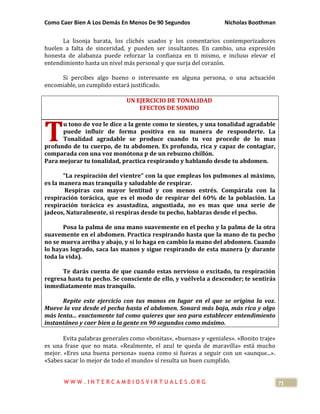 Como Caer Bien A Los Demás En Menos De 90 Segundos Nicholas Boothman
71
La lisonja barata, los clichés usados y los comentarios contemporizadores
huelen a falta de sinceridad, y pueden ser insultantes. En cambio, una expresión
honesta de alabanza puede reforzar la confianza en ti mismo, e incluso elevar el
entendimiento hasta un nivel más personal y que surja del corazón.
Si percibes algo bueno o interesante en alguna persona, o una actuación
encomiable, un cumplido estará justificado.
UN EJERCICIO DE TONALIDAD
EFECTOS DE SONIDO
u tono de voz le dice a la gente como te sientes, y una tonalidad agradable
puede influir de forma positiva en su manera de responderte. La
Tonalidad agradable se produce cuando tu voz procede de lo mas
profundo de tu cuerpo, de tu abdomen. Es profunda, rica y capaz de contagiar,
comparada con una voz monótona p de un rebuzno chillón.
Para mejorar tu tonalidad, practica respirando y hablando desde tu abdomen.
“La respiración del vientre” con la que empleas los pulmones al máximo,
es la manera mas tranquila y saludable de respirar.
Respiras con mayor lentitud y con menos estrés. Compárala con la
respiración torácica, que es el modo de respirar del 60% de la población. La
respiración torácica es asustadiza, angustiada, no es mas que una serie de
jadeos, Naturalmente, si respiras desde tu pecho, hablaras desde el pecho.
Posa la palma de una mano suavemente en el pecho y la palma de la otra
suavemente en el abdomen. Practica respirando hasta que la mano de tu pecho
no se mueva arriba y abajo, y si lo haga en cambio la mano del abdomen. Cuando
lo hayas logrado, saca las manos y sigue respirando de esta manera (y durante
toda la vida).
Te darás cuenta de que cuando estas nervioso o excitado, tu respiración
regresa hasta tu pecho. Se consciente de ello, y vuélvela a descender; te sentirás
inmediatamente mas tranquilo.
Repite este ejercicio con tus manos en lugar en el que se origina la voz.
Mueve la voz desde el pecha hasta el abdomen. Sonará más baja, más rica y algo
más lenta... exactamente tal como quieres que sea para establecer entendimiento
instantáneo y caer bien a la gente en 90 segundos como máximo.
Evita palabras generales como «bonitas», «buenas» y «geniales». «Bonito traje»
es una frase que no mata. «Realmente, el azul te queda de maravilla» está mucho
mejor. «Eres una buena persona» suena como si fueras a seguir con un «aunque...».
«Sabes sacar lo mejor de todo el mundo» sí resulta un buen cumplido.
T
W W W . I N T E R C A M B I O S V I R T U A L E S .O R G
 