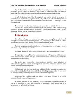 Como Caer Bien A Los Demás En Menos De 90 Segundos Nicholas Boothman
72
Habitualmente, los cumplidos específicos transmiten una mayor sensación de
sinceridad que los generales. «Una sopa muy buena» no estimulará tanto a tu anfitrión
como: «Ha sido el suspiro más ligero de eneldo fresco que nunca he probado.
¿Me lo harás otra vez?» Si estás elogiando una acción, tómate la molestia de
profundizar en los detalles. «Hoy has estado estupendo no es ni la mitad de poderoso
que: «Has manejado esta cuestión del sanatorio sin acobardarte. La estrategia ha sido
espectacular.»
Transmite tu cumplido del mismo modo que emites un saludo: abre tú
Corazón y tu cuerpo, mira directamente a la otra persona, habla con voz clara y
entusiasta, pronuncia una alabanza específica y recuerda que debes darle a la otra
persona el tiempo necesario para que responda.
Evitar riesgos
Lee la lista de lo que «no se debe hacer», que aparece en páginas anteriores. Si
te sorprendes a ti mismo haciendo algo de la lista, tal vez hayas abandonado tu Actitud
Realmente Positiva o hayas elegido una actitud negativa por error:
No interrumpas, y no acabes las frases de la otra persona en su lugar, por muy
entusiasta o impaciente que te sientas.
Adopta el consejo de Dale Carnegie. No te quejes, no condenes y no critiques.
Siempre que sea posible, evita contestar con una sola palabra; habitualmente
estas respuestas no pueden dar pie a una conversación, e introducen una fuerte
tirantez en el entendimiento.
La gente que monopoliza conversaciones también suele pisotear el
entendimiento, porque resulta casi imposible encontrar intereses comunes. Sólo
acaban siendo groseros o cargantes.
No hay nada más desconcertante que hablar a alguien que está mirando a otra
parte. Si te pasa a ti, discúlpate lo más rápido posible. La gente que actúa de este modo
no es congruente y, con franqueza, incluso es sencillamente grosera.
Finalmente, ten cuidado con el mal aliento y con otros aspectos de la higiene
personal. En este tema no hay excusas.
El aliento apestoso, el olor corporal y los trocitos de ensalada en los dientes tal
vez no te perjudicarán a los ojos de tu perro perdiguero, pero seguro que no te
favorecerán en la fiesta de tu oficina.
 