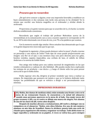 Como Caer Bien A Los Demás En Menos De 90 Segundos Nicholas Boothman
73
Procura que te recuerden
¿De qué sirve conocer a alguien, crear una impresión favorable y establecer un
buen entendimiento si dos semanas más tarde esta persona te ha olvidado? Es lo
mismo que escribir una historia magnífica en el ordenador y olvidar dónde la
archivaste.
Proporciona a la gente razones para que se acuerden de ti, y lo harán. La mente
disfruta estableciendo conexiones.
Recordarás que según el trabajo del profesor Mehrabian acerca de la
verosimilitud, en la comunicación cara a cara a nuestro aspecto le corresponde un 55
%, un 38 % está relacionado con el tono de voz, y un 7% a las palabras que usamos.
Con la memoria sucede algo similar. Otros estudios han demostrado que lo que
ve la gente impacta tres veces más que lo que oye.
Pregúntate lo siguiente: ¿Cómo puedo destacar sobre la masa? ¿Puedo crearme
un personaje o una marca de estilo? Todo tipo de cosas puede proporcionarte una
imagen: una flor en el ojal, o una montura muy cara pero discreta para tus gafas,
bonitos vestidos, zapatos impecables, una corbata de lazo, el cabello de Gillian
Anderson o la sonrisa de Goldie Hawn.
Una amiga mía trabaja para una cadena nacional de megatiendas en las que
venden ordenadores y cadenas de alta fidelidad. «Me pasaba media hora explicando
las ventajas de un producto —me decía—, y luego el cliente solía irse para pensar
acerca de lo que le había dicho.
Podía regresar otro día, dirigirse al primer vendedor que viera y realizar su
compra. No importaba que poseyera mi tarjeta o que yo le hubiera dedicado tanto
tiempo; las posibilidades de que se volviera a dirigir a mí personalmente eran
mínimas.
IMPRESIONES DURADERAS
ill y Robin, dos damas de mediana edad, están sentadas una frente a otra en la
mesa de un restaurante francés. Se encuentran a la mitad del almuerzo
cuando unas personas aparecen en la mesa de al lado. Una mujer joven del
grupo reconoce a Jill y en su rostro se dibuja una mueca de alegría. Fue alumna
de una de las clases de Jill, varios años después.
Después de muchos abrazos y exclamaciones, Jill vuelve a dialogar con su
compañera en el almuerzo: “Robin, esta chica Edwina. Era una de mis mejores
alumnas en mis idas de Srandfort. Nunca la olvidare; poseía toda una serie de
rituales para organizarse ella misma y organizar su trabajo. Todo debía tener su
lugar específico y ordenado en su pupitre. A veces se volvía loca, pero siempre
J
 