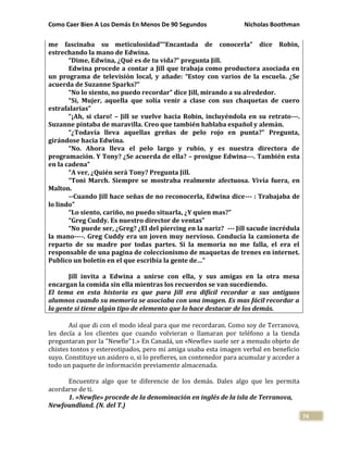 Como Caer Bien A Los Demás En Menos De 90 Segundos Nicholas Boothman
74
me fascinaba su meticulosidad”“Encantada de conocerla” dice Robin,
estrechando la mano de Edwina.
“Dime, Edwina, ¿Qué es de tu vida?” pregunta Jill.
Edwina procede a contar a Jill que trabaja como productora asociada en
un programa de televisión local, y añade: “Estoy con varios de la escuela. ¿Se
acuerda de Suzanne Sparks?”
“No lo siento, no puedo recordar” dice Jill, mirando a su alrededor.
“Si, Mujer, aquella que solía venir a clase con sus chaquetas de cuero
estrafalarias”
“¡Ah, si claro! – Jill se vuelve hacia Robin, incluyéndola en su retrato---.
Suzanne pintaba de maravilla. Creo que también hablaba español y alemán.
“¿Todavía lleva aquellas greñas de pelo rojo en punta?” Pregunta,
girándose hacia Edwina.
“No. Ahora lleva el pelo largo y rubio, y es nuestra directora de
programación. Y Tony? ¿Se acuerda de ella? – prosigue Edwina---. También esta
en la cadena”
“A ver, ¿Quién será Tony? Pregunta Jill.
“Toni March. Siempre se mostraba realmente afectuosa. Vivía fuera, en
Malton.
--Cuando Jill hace señas de no reconocerla, Edwina dice--- : Trabajaba de
lo lindo”
“Lo siento, cariño, no puedo situarla, ¿Y quien mas?”
“Greg Cuddy. Es nuestro director de ventas”
“No puede ser, ¿Greg? ¿El del piercing en la nariz? --- Jill sacude incrédula
la mano----. Greg Cuddy era un joven muy nervioso. Conducía la camioneta de
reparto de su madre por todas partes. Si la memoria no me falla, el era el
responsable de una pagina de coleccionismo de maquetas de trenes en internet.
Publico un boletín en el que escribía la gente de…”
Jill invita a Edwina a unirse con ella, y sus amigas en la otra mesa
encargan la comida sin ella mientras los recuerdos se van sucediendo.
El tema en esta historia es que para Jill era difícil recordar a sus antiguos
alumnos cuando su memoria se asociaba con una imagen. Es mas fácil recordar a
la gente si tiene algún tipo de elemento que lo hace destacar de los demás.
Así que di con el modo ideal para que me recordaran. Como soy de Terranova,
les decía a los clientes que cuando volvieran o llamaran por teléfono a la tienda
preguntaran por la "Newfie"1.» En Canadá, un «Newfie» suele ser a menudo objeto de
chistes tontos y estereotipados, pero mi amiga usaba esta imagen verbal en beneficio
suyo. Constituye un asidero o, si lo prefieres, un contenedor para acumular y acceder a
todo un paquete de información previamente almacenada.
Encuentra algo que te diferencie de los demás. Dales algo que les permita
acordarse de ti.
1. «Newfie» procede de la denominación en inglés de la isla de Terranova,
Newfoundland. (N. del T.)
 