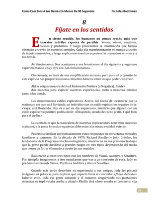 Como Caer Bien A Los Demás En Menos De 90 Segundos Nicholas Boothman
75
8
Fíjate en los sentidos
n cierto sentido, los humanos no somos mucho más que
aparatos móviles capaces de percibir. Vemos, oímos, sentimos,
olemos y probamos. Y luego procesamos la información que hemos
obtenido a través de nuestros sentidos. Cada día experimentamos el mundo a través
de inputs sensoriales, y luego explicamos nuestras experiencias a nosotros mismos y a
los demás.
Así funcionamos. Nos acostamos y nos levantamos al día siguiente y seguimos
experimentando una y otra vez. Así evolucionamos.
Obviamente, se trata de una simplificación extrema, pero para el propósito de
este capítulo nos proporciona unos cimientos básicos sobre los que poder construir.
Ahí se origina nuestra Actitud Realmente Positiva (o Negativa). Existen
dos maneras para explicar nuestras experiencias, tanto a nosotros mismos
como a los demás.
Las denominamos estilos explicativos. Acerca del hecho de levantarse por la
mañana y ver que está lloviendo, un individuo con un estilo explicativo negativo diría:
«Vaya, está lloviendo. Hoy va a ser un día asqueroso», mientras que alguien con un
estilo explicativo positivo podría decir: «Estupendo, lavado de coche gratis. Y qué bien
para el jardín.»
La cuestión es que la naturaleza de nuestras explicaciones determina nuestras
actitudes, y la gente formula respuestas diferentes a la misma realidad exterior.
Podemos clasificar aproximadamente estas respuestas en estructuras mentales
familiares y patrones. En la década de 1970, Richard Bandler y John Grinder, los
fundadores de la Programación Neurolingüística, observaron en sus primeros trabajos
que la gente puede dividirse a grandes rasgos en tres tipos, dependiendo del modo
que tienen de filtrar el mundo a través de sus sentidos.
Bautizaron a estos tres tipos con los nombres de Visual, Auditivo y Sensitivo.
Por ejemplo, imaginemos a tres estudiantes que van a un concierto de rock. Judy es
predominantemente Visual, Phyllis es Auditiva y Alex es Sensitivo.
Cuando más tarde describen su experiencia a sus amigos, Judy les pintará
imágenes en palabras para explicar qué aspecto tenía el concierto: «¡Vaya, deberíais
haberlo visto, toda esa gente saltando y el cantante desgarrando sus pantalones
mientras su tupé volaba arriba y abajo!» Phyllis dirá cómo sonaba el concierto: «La
E
 