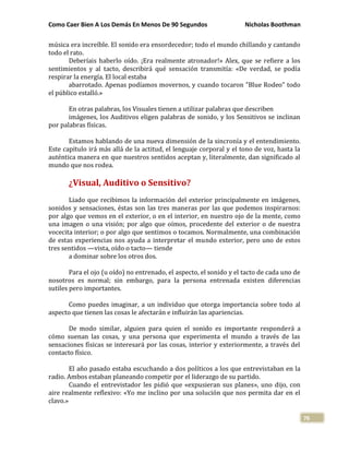 Como Caer Bien A Los Demás En Menos De 90 Segundos Nicholas Boothman
76
música era increíble. El sonido era ensordecedor; todo el mundo chillando y cantando
todo el rato.
Deberíais haberlo oído. ¡Era realmente atronador!» Alex, que se refiere a los
sentimientos y al tacto, describirá qué sensación transmitía: «De verdad, se podía
respirar la energía. El local estaba
abarrotado. Apenas podíamos movernos, y cuando tocaron "Blue Rodeo" todo
el público estalló.»
En otras palabras, los Visuales tienen a utilizar palabras que describen
imágenes, los Auditivos eligen palabras de sonido, y los Sensitivos se inclinan
por palabras físicas.
Estamos hablando de una nueva dimensión de la sincronía y el entendimiento.
Este capítulo irá más allá de la actitud, el lenguaje corporal y el tono de voz, hasta la
auténtica manera en que nuestros sentidos aceptan y, literalmente, dan significado al
mundo que nos rodea.
¿Visual, Auditivo o Sensitivo?
Liado que recibimos la información del exterior principalmente en imágenes,
sonidos y sensaciones, éstas son las tres maneras por las que podemos inspirarnos:
por algo que vemos en el exterior, o en el interior, en nuestro ojo de la mente, como
una imagen o una visión; por algo que oímos, procedente del exterior o de nuestra
vocecita interior; o por algo que sentimos o tocamos. Normalmente, una combinación
de estas experiencias nos ayuda a interpretar el mundo exterior, pero uno de estos
tres sentidos —vista, oído o tacto— tiende
a dominar sobre los otros dos.
Para el ojo (u oído) no entrenado, el aspecto, el sonido y el tacto de cada uno de
nosotros es normal; sin embargo, para la persona entrenada existen diferencias
sutiles pero importantes.
Como puedes imaginar, a un individuo que otorga importancia sobre todo al
aspecto que tienen las cosas le afectarán e influirán las apariencias.
De modo similar, alguien para quien el sonido es importante responderá a
cómo suenan las cosas, y una persona que experimenta el mundo a través de las
sensaciones físicas se interesará por las cosas, interior y exteriormente, a través del
contacto físico.
El año pasado estaba escuchando a dos políticos a los que entrevistaban en la
radio. Ambos estaban planeando competir por el liderazgo de su partido.
Cuando el entrevistador les pidió que «expusieran sus planes», uno dijo, con
aire realmente reflexivo: «Yo me inclino por una solución que nos permita dar en el
clavo.»
 
