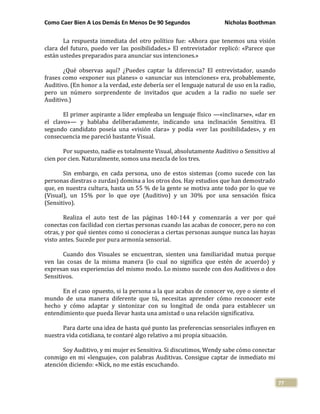 Como Caer Bien A Los Demás En Menos De 90 Segundos Nicholas Boothman
77
La respuesta inmediata del otro político fue: «Ahora que tenemos una visión
clara del futuro, puedo ver las posibilidades.» El entrevistador replicó: «Parece que
están ustedes preparados para anunciar sus intenciones.»
¿Qué observas aquí? ¿Puedes captar la diferencia? El entrevistador, usando
frases como «exponer sus planes» o «anunciar sus intenciones» era, probablemente,
Auditivo. (En honor a la verdad, este debería ser el lenguaje natural de uso en la radio,
pero un número sorprendente de invitados que acuden a la radio no suele ser
Auditivo.)
El primer aspirante a líder empleaba un lenguaje físico —«inclinarse», «dar en
el clavo»— y hablaba deliberadamente, indicando una inclinación Sensitiva. El
segundo candidato poseía una «visión clara» y podía «ver las posibilidades», y en
consecuencia me pareció bastante Visual.
Por supuesto, nadie es totalmente Visual, absolutamente Auditivo o Sensitivo al
cien por cien. Naturalmente, somos una mezcla de los tres.
Sin embargo, en cada persona, uno de estos sistemas (como sucede con las
personas diestras o zurdas) domina a los otros dos. Hay estudios que han demostrado
que, en nuestra cultura, hasta un 55 % de la gente se motiva ante todo por lo que ve
(Visual), un 15% por lo que oye (Auditivo) y un 30% por una sensación física
(Sensitivo).
Realiza el auto test de las páginas 140-144 y comenzarás a ver por qué
conectas con facilidad con ciertas personas cuando las acabas de conocer, pero no con
otras, y por qué sientes como si conocieras a ciertas personas aunque nunca las hayas
visto antes. Sucede por pura armonía sensorial.
Cuando dos Visuales se encuentran, sienten una familiaridad mutua porque
ven las cosas de la misma manera (lo cual no significa que estén de acuerdo) y
expresan sus experiencias del mismo modo. Lo mismo sucede con dos Auditivos o dos
Sensitivos.
En el caso opuesto, si la persona a la que acabas de conocer ve, oye o siente el
mundo de una manera diferente que tú, necesitas aprender cómo reconocer este
hecho y cómo adaptar y sintonizar con su longitud de onda para establecer un
entendimiento que pueda llevar hasta una amistad o una relación significativa.
Para darte una idea de hasta qué punto las preferencias sensoriales influyen en
nuestra vida cotidiana, te contaré algo relativo a mi propia situación.
Soy Auditivo, y mi mujer es Sensitiva. Si discutimos, Wendy sabe cómo conectar
conmigo en mi «lenguaje», con palabras Auditivas. Consigue captar de inmediato mi
atención diciendo: «Nick, no me estás escuchando.
 