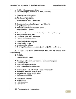 Como Caer Bien A Los Demás En Menos De 90 Segundos Nicholas Boothman
79
b) Sonidos del mar, pero sin vistas.
c) Comodidades pero un montón de ruido y sin vistas.
2) Cuando tengo un problema,
a) Que qué alternativas hay.
B) Hablo sobre el problema,
C) Ordeno de otro modo /os detalles.
3) Cuando conduzco mi coche, quiero que el interior
a) Tenga buen aspecto.
b) Insonorizado o se oiga potente el motor.
c) Sea Confortable y Seguro
4) Cuando explico 1 concierto o 1 acto al que he ido, en primer lugar
a) Describo que aspecto tenia.
b) Le digo a la gente que ruido había
c) Transmito mis sensaciones.
5) En mi tiempo Libre, me gusta
a) Ver la tele o ir al cine.
b) Leer o escuchar música.
c) Hacer algo físico (trabajo manual /jardinería) o bien un deporte.
6) Lo único que creo personalmente que todo el mundo debe
experimentar
a) La vista
b) El sonido
c) Las sensaciones Táctiles
7) De las siguientes actitudes, la que me ocupa mas tiempo es
a) Soñar despierto
b) Escuchar mis pensamientos
c) Darle vueltas a mis pensamientos
8) Cuando alguien está intentando convencerme de algo
a) intento ver la evidencia o la prueba.
b) Me hablo a mí mismo de este tema.
c) Confío en mi intuición.
9) Suelo hablar y pensar…
a) Rápidamente.
b) Moderadamente.
c) Lentamente.
10) Por regla general respiro desde
 