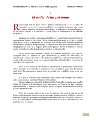 Como Caer Bien A Los Demás En Menos De 90 Segundos Nicholas Boothman
8
1
El poder de las personas
elacionarse con la gente ofrece infinitas recompensas. Y ya se trate de
comenzar en un nuevo empleo, (obtener un ascenso, conseguir una venta,
hechizar a un nuevo partenaire, electrificar a la audiencia o superar el examen
de los futuros suegros, si le caes bien a la gente, poseerás una llave que te abrirá todas
las puertas.
Las personas son tu recurso principal. Ellas te crean, te alimentan, te visten, te
proporcionan dinero, te hacen reír y llorar; te consuelan, te curan, invierten tu capital,
reparan su coche y te entierran. No podemos vivir sin la gente. Tampoco podemos
morir sin ella. Nuestros antepasados ya se relacionaban hace miles de años cuando se
congregaban en torno a la hoguera para comer gruesos filetes de mamut, o cuando
cosían juntos las prendas de pellejo de animal de la última moda.
Es lo mismo que hacemos cuando organizamos reuniones para discutir
cualquier tema, o torneos de golf, conferencias y ventas de mercadillo; la
comunicación subyace a nuestros ritos culturales, de los más serios a los más frívolos,
desde bodas y funerales hasta convenciones sobre la muñeca Barbie y concursos de
comedores de espaguetis.
Hasta el más antisocial de los artistas y poetas que se pasa largos y laboriosos
meses pintando en un estudio o componiendo en un cubículo junto a su dormitorio
suele tener la esperanza de poder llegar a conectar con el público a través de sus
creaciones.
Y es que la comunicación descansa en pleno centro del triángulo que forman
estos tres pilares de nuestra civilización democrática:
Estado, religión y televisión. Sí, la televisión. Teniendo en cuenta que puedes
hablar de Friends o de Expediente X con tus amigos de Tokio o de San Francisco,
resulta evidente la habilidad de la tele para ayudar a la gente a comunicarse a lo largo
y ancho de este mundo.
Miles de personas influyen en todos los aspectos de nuestra vida, ya sea el
hombre del tiempo de una tele local, el técnico de una compañía de teléfonos estatal o
la mujer de Tobago que elige los mangos para confeccionar una macedonia de frutas.
Cada día, consciente o inconscientemente, efectuamos una miríada de conexiones con
gente de todo el planeta.
R
 