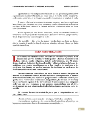 Como Caer Bien A Los Demás En Menos De 90 Segundos Nicholas Boothman
81
¿Qué tienen que ver los tipos sensoriales con que a la gente le caigas bien en 90
segundos como máximo? Más de lo que crees. Cuando te resulta posible imaginar las
preferencias sensoriales de la otra persona, puedes comunicar en su longitud de onda.
Si quieres relacionarte mejor con tu cónyuge, convencer a un juez respecto a un
tema en concreto, conseguir una venta, obtener un empleo o impresionar a alguien en
una fiesta, el hecho de reconocer a Visuales. Auditivos y Sensitivos puede ser de un
valor incalculable.
Al día siguiente de uno de mis seminarios, recibí una excitada llamada de
teléfono de una mujer que había asistido al acto. Se llamaba Barbará, y regentaba una
tienda de pavimentos y accesorios para el suelo.
«¡Es increíble! —dijo—. Son las nueve y media, hace una hora que hemos
abierto y acabo de venderle algo al quinto de mis cinco clientes. ¡Nunca me había
sucedido hasta ahora!
HABLA METAFORICAMENTE
as Palabras “He estado buscando por todos los rincones del planeta” dicen
mucho mas que “He mirado por todas partes” ; fuerzan la conexión con
una mirada atenta, diligencia, detalle, determinación, etc. Al mismo
tiempo implican fácilmente la vista, el sonido y el tacto, tal como lo hacen las
metáforas, que atraen simultáneamente a los visuales, los auditivos y los
sensitivos. Los visuales las pueden imaginar, los Auditivos las pueden oír, los
Sensitivos pueden sentir que esta pasando.
Las metáforas son contendores de ideas. Vinculan nuestra imaginación
interior con la realidad exterior. Usamos metáforas con regularidad, a menudo
de forma inconsciente, para explicar lo que pensamos. También las usamos para
que las cosas resulten más interesantes. Las parábolas, las fabulas, los cuentos y
las anécdotas son algunas de las herramientas de comunicación mas antiguas y
poderosas con que contamos, y sus aspectos metamórficos son efectivos
prácticamente en cada situación. Encienden la imaginación y atraen a todos los
sentido.
En resumen, las metáforas contribuyen a que la comprensión sea mas
fácil, rápida y rica.
»Resulta perfecto para mi negocio —prosiguió, refiriéndose a mi charla
relacionada con imaginarse a las personas Visuales, Auditivas y Sensitivas con
las que nos cruzamos en el curso de nuestras aventuras diarias—.
L
 