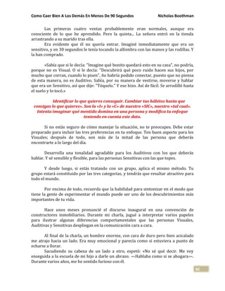 Como Caer Bien A Los Demás En Menos De 90 Segundos Nicholas Boothman
82
Las primeras cuatro ventas probablemente eran normales, aunque era
consciente de lo que he aprendido. Pero la quinta... La señora entró en la tienda
arrastrando a su marido tras ella.
Era evidente que él no quería entrar. Imaginé inmediatamente que era un
sensitivo, y en 30 segundos le tenía tocando la alfombra con las manos y las rodillas. Y
la han comprado.
»Sabía que si le decía: "Imagine qué bonito quedará esto en su casa", no podría,
porque no es Visual. O si le decía: "Descubrirá qué poco ruido hacen sus hijos, por
mucho que corran, cuando lo pisen", ño habría podido conectar, puesto que no piensa
de esta manera, no es Auditivo. Sabía, por su manera de vestirse, moverse y hablar
que era un Sensitivo, así que dije: "Tóquelo." Y eso hizo. Así de fácil. Se arrodilló hasta
el suelo y lo tocó.»
Identificar lo que quieres conseguir. Cambiar tus hábitos hasta que
consigas lo que quieres». Son la «I» y la «C» de nuestro «SIC», nuestro «tal cual».
Intenta imaginar qué mentido domina en una persona y modifica tu enfoque
teniendo en cuenta este dato.
Si no estás seguro de cómo manejar la situación, no te preocupes. Debe estar
preparado para incluir las tres preferencias en tu enfoque. Ten buen aspecto para los
Visuales; después de todo, son más de la mitad de las persona que deberás
encontrarte a lo largo del día.
Desarrolla una tonalidad agradable para los Auditivos con los que deberás
hablar. Y sé sensible y flexible, para las personas Sensitivas con las que topes.
Y desde luego, si estás tratando con un grupo, aplica el mismo método. Tu
grupo estará constituido por las tres categorías, y tendrás que resultar atractivo para
todo el mundo.
Por encima de todo, recuerda que la habilidad para sintonizar en el modo que
tiene la gente de experimentar el mundo puede ser uno de los descubrimientos más
importantes de tu vida.
Hace unos meses pronuncié el discurso inaugural en una convención de
constructores inmobiliarios. Durante mi charla, jugué a interpretar varios papeles
para ilustrar algunas diferencias comportamentales que las personas Visuales,
Auditivas y Sensitivas despliegan en la comunicación cara a cara.
Al final de la charla, un hombre enorme, con cara de duro pero bien acicalado
me atrajo hacia un lado. Era muy emocional y parecía como si estuviera a punto de
echarse a llorar.
Sacudiendo su cabeza de un lado a otro, espetó: «No sé qué decir. Me voy
enseguida a la escuela de mi hijo a darle un abrazo. —Hablaba como si se ahogara—.
Durante varios años, me he sentido furioso con él.
 