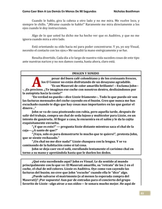 Como Caer Bien A Los Demás En Menos De 90 Segundos Nicholas Boothman
83
Cuando le hablo, gira la cabeza a otro lado y no me mira. Me vuelve loco, y
siempre le chillo. "¡Mírame cuando te hablo!" Raramente me mira directamente a los
ojos cuando le doy instrucciones.
Algo de lo que usted ha dicho me ha hecho ver que es Auditivo, y que no me
ignora cuando mira a otro lado.
Está orientando su oído hacia mí para poder concentrarse. Y yo, yo soy Visual,
necesito el contacto con los ojos.» Me sacudió la mano enérgicamente y se fue.
Resulta divertido. Cada día a lo largo de nuestra vida suceden cosas de este tipo
ante nuestras narices y no nos damos cuenta, hasta ahora, claro está.
IMAGEN Y SONIDO
pesar del buen café colombiano y de los croissants frescos,
los O´Connor no están disfrutando de un desayuno agradable.
“Es un Maserati de color amarillo brillante! – Exclama John--
-, ¡Es precioso. ¿Te imaginas ese coche con nosotros dentro, deslizándonos por
la autopista hacia la costa?”
“En verdad no puedo—dice Lizzie fríamente--. Todo lo que puedo oír son
las facturas mensuales del coche cayendo en el buzón. Creo que nunca me has
escuchado cuando te digo que hay cosas mas importantes en las que gastar el
dinero…”
John se va de casa pisoteando con rabia, pero aquella tarde, después de
salir del trabajo, compra un chal de seda lujoso y multicolor para Lizzie, en un
intento de ganársela. Al llegar a casa, la encuentra en el salón y le da la cajita
exquisitamente envuelta.
“¿Y que es esto?” --- pregunta lizzie distante mientras saca el chal de la
caja---.¿A santo de que?”
“¡Vaya, solo es para demostrarte lo mucho que te quiero!”, protesta John,
que se siente rechazado.”
“¡Un chal no me dice nada!” Lizzie chasquea con la lengua. Y se va
caminando de la habitación como si tal cosa.
John se deja caer en el sofá, enrollando lentamente el carísimo chal en
torno a su mano y apretándola hasta que le duelen los dedos.
¿Qué esta sucediendo aquí? John es Visual. Le da sentido al mundo
principalmente con lo que ve: El Maserati amarillo, su “retrato” de los 2 en el
coche, el chal de mil colores. Lizzie es Auditiva. Oye como van cayendo las
facturas del buzón; no cree que John “escuche” cuando ella le “dice” algo.
¿Puede salvarse el matrimonio (o al menos la esperada compra del
Maserati)? ¡Por supuesto! Aun par de entradas para el concierto del grupo
favorito de Lizzie –algo atrae a sus oídos--- le sonara mucho mejor. He aquí de
A
 