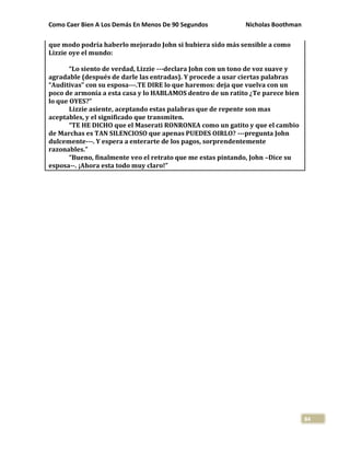 Como Caer Bien A Los Demás En Menos De 90 Segundos Nicholas Boothman
84
que modo podría haberlo mejorado John si hubiera sido más sensible a como
Lizzie oye el mundo:
“Lo siento de verdad, Lizzie ---declara John con un tono de voz suave y
agradable (después de darle las entradas). Y procede a usar ciertas palabras
“Auditivas” con su esposa---.TE DIRE lo que haremos: deja que vuelva con un
poco de armonía a esta casa y lo HABLAMOS dentro de un ratito ¿Te parece bien
lo que OYES?”
Lizzie asiente, aceptando estas palabras que de repente son mas
aceptables, y el significado que transmiten.
“TE HE DICHO que el Maserati RONRONEA como un gatito y que el cambio
de Marchas es TAN SILENCIOSO que apenas PUEDES OIRLO? ---pregunta John
dulcemente---. Y espera a enterarte de los pagos, sorprendentemente
razonables.”
“Bueno, finalmente veo el retrato que me estas pintando, John –Dice su
esposa--. ¡Ahora esta todo muy claro!”
 