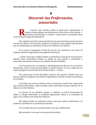 Como Caer Bien A Los Demás En Menos De 90 Segundos Nicholas Boothman
85
9
Discernir las Preferencias,
sensoriales
econocer qué sentidos utiliza la gente para experimentar el
mundo y luego emplear esta información en tus tratos con los demás —
personales, profesionales o sociales— puede tener un profundo efecto
en el modo que tengan de responderte.
Este capítulo trata de la manera de detectar las pistas iniciales que las personas
nos dan sin saberlo. Sean Visuales, Auditivas o Sensitivas, estas señales están ahí para
que las interpretemos y utilicemos a la hora de establecer una relación.
En el turno de preguntas, al final de uno de mis seminarios, una mujer de
mediana edad de la segunda fila me preguntó, lentamente:
« ¿Siente usted que es difícil señalar la preferencia sensorial de una persona?»
Aquella mujer encantadora llevaba un abrigo de lana grande y confortable, y
enroscaba suavemente su dedo en sus cabellos mientras hablaba.
Le di las gracias por su pregunta e inmediatamente le dije que no se moviera.
Obviamente, como era una persona afable, se quedó inmóvil. «Le voy a pedir que me
repita la pregunta exactamente de la misma manera —le dije—.
Pero quiero que el resto del público observe, ¿de acuerdo?» Asintió, hizo una
pausa y repitió su pregunta, con todos los ingredientes, incluido su dedo enroscándose
en el cabello.
Se produjo una sonrisa colectiva entre la asistencia, cuando ésta comprendió
qué estaba presenciando. Luego la propia señora miró hacia la parte superior de su
cabeza y río entre dientes.
La elección de sus palabras «siente» y «señalar», su forma desenvuelta de
hablar, su abrigo confortable, su semblante ligeramente relleno y su costumbre de
jugar con su cabello eran realmente delatores.
Nos había enviado las suficientes pistas como para indicar fuertemente a la
audiencia cuál debía ser su preferencia sensorial.
Tú no estabas ahí, pero ¿en qué sentido crees que confiaba más?
Has acertado si crees que era una persona Sensitiva.
R
 