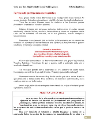 Como Caer Bien A Los Demás En Menos De 90 Segundos Nicholas Boothman
86
Perfiles de preferencias sensoriales
Cada grupo exhibe sutiles diferencias en su configuración física y mental. No
son, en absoluto, distinciones inmediatas e infalibles. Se trata de simples indicadores.
Tanto las personas Visuales, como las Auditivas o las Sensitivas pueden
presentarse con todas las variantes posibles.
Estamos tratando con personas, individuos únicos cuyas creencias, valores,
opiniones y talentos, brillos y sombras, insinuaciones y sueños no se pueden medir.
Cada uno es diferente; no obstante, en lo más profundo, existen semejanzas
fundamentales.
Encuentra a una persona que se inclina poderosamente por un sentido en
varios de los aspectos que discutiremos en este capítulo; lo más probable es que nos
señale una preferencia sensorial personal.
Un indicio inmediato:
Los Viduales suelen hablar muy rápido.
Los Sensitivos tienden a hablar despacio.
Los Auditivos constituyen un término medio.
Cuando seas consciente de las diferencias entre estos tres grupos de personas,
Visuales, Auditivas y Sensitivas, lo que te parecía sutil al principio, cada vez te
resultará más evidente.
Tal vez hayas pasado por la experiencia de ir a comprar un coche nuevo.
Supongamos que se trata de un Audi 6 verde. ¿Te parece demasiado exclusivo?
No necesariamente. De repente hay Audi 6 verdes por todas partes. Mientras
que antes sólo te dabas cuenta de su existencia en momentos determinados, ahora
empiezas a verlos por todos lados.
Desde luego, estos coches siempre habían estado allí, lo que sucedía es que no
captaban tu atención.
PRACTICA CON LA TELE
os programas de la tele constituyen un estupendo escenario para
ejercitar tu talento de detector de preferencias. Los programas de
madrugada, en los que todo el mundo tiende a acicalarse en exceso, no
acostumbran a ser los mejores para este ejercicio. Son mucho mejores
los programas de entrevistas con invitados, en los que la gente se muestra tal
como es.
Baja por completo el volumen e intenta imaginar—a través de la
apariencia física, los gestos de las manos, los movimientos de los ojos y la
L
 