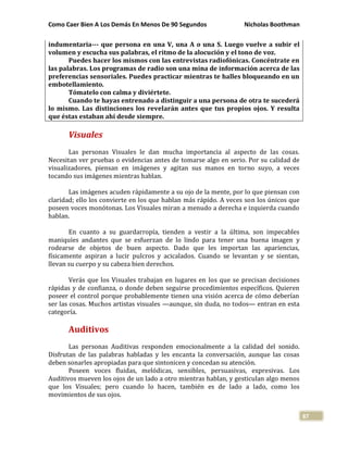 Como Caer Bien A Los Demás En Menos De 90 Segundos Nicholas Boothman
87
indumentaria--- que persona en una V, una A o una S. Luego vuelve a subir el
volumen y escucha sus palabras, el ritmo de la alocución y el tono de voz.
Puedes hacer los mismos con las entrevistas radiofónicas. Concéntrate en
las palabras. Los programas de radio son una mina de información acerca de las
preferencias sensoriales. Puedes practicar mientras te halles bloqueando en un
embotellamiento.
Tómatelo con calma y diviértete.
Cuando te hayas entrenado a distinguir a una persona de otra te sucederá
lo mismo. Las distinciones los revelarán antes que tus propios ojos. Y resulta
que éstas estaban ahí desde siempre.
Visuales
Las personas Visuales le dan mucha importancia al aspecto de las cosas.
Necesitan ver pruebas o evidencias antes de tomarse algo en serio. Por su calidad de
visualizadores, piensan en imágenes y agitan sus manos en torno suyo, a veces
tocando sus imágenes mientras hablan.
Las imágenes acuden rápidamente a su ojo de la mente, por lo que piensan con
claridad; ello los convierte en los que hablan más rápido. A veces son los únicos que
poseen voces monótonas. Los Visuales miran a menudo a derecha e izquierda cuando
hablan.
En cuanto a su guardarropía, tienden a vestir a la última, son impecables
maniquíes andantes que se esfuerzan de lo lindo para tener una buena imagen y
rodearse de objetos de buen aspecto. Dado que les importan las apariencias,
físicamente aspiran a lucir pulcros y acicalados. Cuando se levantan y se sientan,
llevan su cuerpo y su cabeza bien derechos.
Verás que los Visuales trabajan en lugares en los que se precisan decisiones
rápidas y de confianza, o donde deben seguirse procedimientos específicos. Quieren
poseer el control porque probablemente tienen una visión acerca de cómo deberían
ser las cosas. Muchos artistas visuales —aunque, sin duda, no todos— entran en esta
categoría.
Auditivos
Las personas Auditivas responden emocionalmente a la calidad del sonido.
Disfrutan de las palabras habladas y les encanta la conversación, aunque las cosas
deben sonarles apropiadas para que sintonicen y concedan su atención.
Poseen voces fluidas, melódicas, sensibles, persuasivas, expresivas. Los
Auditivos mueven los ojos de un lado a otro mientras hablan, y gesticulan algo menos
que los Visuales; pero cuando lo hacen, también es de lado a lado, como los
movimientos de sus ojos.
 