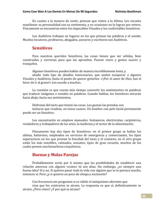Como Caer Bien A Los Demás En Menos De 90 Segundos Nicholas Boothman
88
En cuanto a la manera de vestir, piensan que visten a la última. Les encanta
manifestar su personalidad con su vestimenta, y en ocasiones no lo logran por entero.
Físicamente se encuentran entre los impecables Visuales y los confortables Sensitivos.
Los Auditivos trabajan en lugares en los que priman las palabras y el sonido.
Muchos locutores, profesores, abogados, asesores y escritores son Auditivos.
Sensitivos
Para nuestros queridos Sensitivos, las cosas tienen que ser sólidas, bien
construidas y correctas para que las aprueben. Poseen voces y gestos suaves y
tranquilos.
Algunos Sensitivos pueden hablar de manera increíblemente lenta, y
añadir todo tipo de detalles innecesarios, que suelen exasperar a algunos
Visuales y Auditivos, hasta el punto de querer gritarles: «Por el amor de Dios, haz el
favor de ir al grano!» Les sucede a muchos.
La cuestión es que cuesta más tiempo convertir los sentimientos en palabras
que traducir imágenes o sonidos en palabras. Cuando hablan, los Sensitivos mirarán
hacia abajo, hacia sus sentimientos.
Disfrutan del tacto que tienen las cosas. Les gustan las prendas con
texturas que resaltan, en tonos suaves. Un hombre con pelo facial permanente
puede ser un Sensitivo.
Los encontraréis en empleos manuales: fontaneros, electricistas, carpinteros,
vendedores y trabajadores de las artes, la medicina y el sector de la alimentación.
Físicamente hay dos tipos de Sensitivos: en el primer grupo se hallan los
atletas, bailarines, empleados en servicios de emergencia y comerciantes, los tipos
superactivos en los que priman la fisicidad del tacto y el contacto; en el otro grupo
están los más sensibles, calmados, sensatos, tipos de gran corazón, muchos de los
cuales poseen una bonachona corpulencia.
Buenas y Malas Parejas
Probablemente verás por ti mismo que las posibilidades de establecer una
relación amorosa con alguien «como» tú son altas. Sin embargo, ¿es siempre una
buena idea? Sí y no. Si quieres pasar toda tu vida con alguien que se te parezca mucho,
entonces sí. Pero ¿y si quieres un poco de chispa y excitación?
Con frecuencia me preguntan si es válido el antiquísimo aforismo que
reza que los contrarios se atraen. La respuesta es que sí, definitivamente se
atraen. ¿Pero cómo? ¿Y por qué se atraen?
 