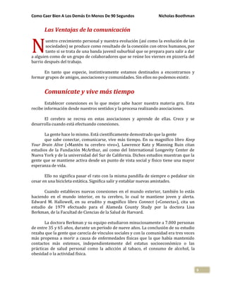 Como Caer Bien A Los Demás En Menos De 90 Segundos Nicholas Boothman
9
Las Ventajas de la comunicación
uestro crecimiento personal y nuestra evolución (así como la evolución de las
sociedades) se produce como resultado de la conexión con otros humanos, por
tanto si se trata de una banda juvenil suburbial que se prepara para salir a dar
a alguien como de un grupo de colaboradores que se reúne los viernes en pizzería del
barrio después del trabajo.
En tanto que especie, instintivamente estamos destinados a encontrarnos y
formar grupos de amigos, asociaciones y comunidades. Sin ellos no podemos existir.
Comunícate y vive más tiempo
Establecer conexiones es lo que mejor sabe hacer nuestra materia gris. Esta
recibe información desde nuestros sentidos y la procesa realizando asociaciones.
El cerebro se recrea en estas asociaciones y aprende de ellas. Crece y se
desarrolla cuando está efectuando conexiones.
La gente hace lo mismo. Está científicamente demostrado que la gente
que sabe conectar, comunicarse, vive más tiempo. En su magnífico libro Keep
Your Brain Alive («Mantén tu cerebro vivo»), Lawrence Katz y Manning Ruin citan
estudios de la Fundación McArthur, así como del International Longevity Center de
Nueva York y de la universidad del Sur de California. Dichos estudios muestran que la
gente que se mantiene activa desde un punto de vista social y físico tiene una mayor
esperanza de vida.
Ello no significa pasar el rato con la misma pandilla de siempre o pedalear sin
cesar en una bicicleta estática. Significa salir y entablar nuevas amistades.
Cuando estableces nuevas conexiones en el mundo exterior, también lo estás
haciendo en el mundo interior, en tu cerebro, lo cual te mantiene joven y alerta.
Edward M. Hallowell, en su erudito y magnífico libro Connect («Conecta»), cita un
estudio de 1979 efectuado para el Alameda County Study por la doctora Lisa
Berkman, de la Facultad de Ciencias de la Salud de Harvard.
La doctora Berkman y su equipo estudiaron minuciosamente a 7.000 personas
de entre 35 y 65 años, durante un período de nueve años. La conclusión de su estudio
rezaba que la gente que carecía de vínculos sociales y con la comunidad era tres veces
más propensa a morir a causa de enfermedades físicas que la que había mantenido
contactos más extensos, independientemente del estatus socioeconómico o las
prácticas de salud personal como la adicción al tabaco, el consumo de alcohol, la
obesidad o la actividad física.
N
 