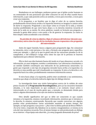 Como Caer Bien A Los Demás En Menos De 90 Segundos Nicholas Boothman
94
Basándonos en sus hallazgos, podemos pensar que el globo ocular humano es
un conmutador de seis posiciones que debe colocarse en una de ellas cuando busca
información, y que cada posición activa un sentido, a veces para recordar, a veces para
crear una respuesta.
Si le preguntas a un hombre que te diga el color de su camisa favorita,
probablemente mirará hacia arriba a la izquierda mientras se imagina la camisa antes
de darte la respuesta. Pregúntale a una mujer cómo es el tacto de la seda, y existen
muchas posibilidades de que mire hacia abajo y a la derecha mientras recuerda el
tacto de la seda en su mente. En otras palabras, cuando se formula una pregunta, a
menudo la gente debe mirar a otra parte a fin de generar la respuesta. La razón es
bien simple: están accediendo a sus sentidos.
No pierdan de vista tu objetivo. Baja el volumen del televisor durante una
entrevista y mira cómo los ojos de los invitados buscan respuestas a las preguntas
del entrevistador
Antes de seguir leyendo, busca a alguien para preguntarle algo. Sin comunicar
tu intención, mira a esta persona a los ojos y formula una pregunta poco específica,
como por ejemplo: « ¿Qué es lo que te gustó más de las vacaciones pasadas (o de tu
cumpleaños, o del trabajo)?» Luego mira cómo los ojos de la persona se mueven
rápidamente para obtener información.
Ello te dará una idea bastante buena del modo en el que almacena y accede a la
información, ya sean imágenes, sonidos o sentimientos. Las referencias consistentes a
un sentido también constituyen una indicación de las preferencias sensoriales. La
gente que responde a este tipo de preguntas mirando hacia arriba a la izquierda o la
derecha es muy posible que esté visualizando su respuesta. Si mira a la derecha o a la
izquierda hacia sus oídos, probablemente rememora información sonora.
Si mira hacia abajo a la izquierda, podría estar accediendo a sus sentimientos,
mientras que abajo a la derecha indicaría algún tipo de diálogo interior.
La investigación tiene una visión heterogénea acerca de la validez de estas
pistas visuales de la Programación Neurolingüística, pero yo las encuentro bastante
atinadas, y lo más importante es que conducen a un contacto visual activo e
intencionado en el caso de mucha gente que, a menudo, es demasiado tímida para
mirar a alguien directamente a los ojos sin sentirse incómoda.
Otro detalle significativo del que se debe ser consciente es que cuando
miramos a la izquierda, estamos recordando información, mientras que si miramos a
la derecha, la estamos construyendo. Recuerda que cuando conversas con alguien,
pueden estar produciéndose varias actividades mentales al mismo tiempo. Por
ejemplo, un tipo pregunta a una joven: « ¿Has visto la última película de Bruce Willis?»
«Sí, la he visto», responde ella, fijándose en su mente e imaginándose a sí misma en la
cola del cine mientras recuerda. Pero al mismo tiempo se está produciendo un diálogo
en su interior: «Vaya tipejo más aburrido. ¿Lo estoy juzgando demasiado de prisa?
 
