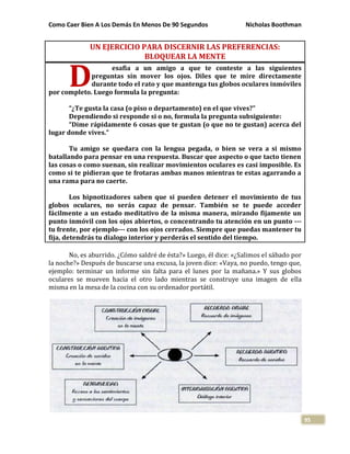 Como Caer Bien A Los Demás En Menos De 90 Segundos Nicholas Boothman
95
UN EJERCICIO PARA DISCERNIR LAS PREFERENCIAS:
BLOQUEAR LA MENTE
esafia a un amigo a que te conteste a las siguientes
preguntas sin mover los ojos. Diles que te mire directamente
durante todo el rato y que mantenga tus globos oculares inmóviles
por completo. Luego formula la pregunta:
“¿Te gusta la casa (o piso o departamento) en el que vives?”
Dependiendo si responde si o no, formula la pregunta subsiguiente:
“Dime rápidamente 6 cosas que te gustan (o que no te gustan) acerca del
lugar donde vives.”
Tu amigo se quedara con la lengua pegada, o bien se vera a si mismo
batallando para pensar en una respuesta. Buscar que aspecto o que tacto tienen
las cosas o como suenan, sin realizar movimientos oculares es casi imposible. Es
como si te pidieran que te frotaras ambas manos mientras te estas agarrando a
una rama para no caerte.
Los hipnotizadores saben que si pueden detener el movimiento de tus
globos oculares, no serás capaz de pensar. También se te puede acceder
fácilmente a un estado meditativo de la misma manera, mirando fijamente un
punto inmóvil con los ojos abiertos, o concentrando tu atención en un punto ---
tu frente, por ejemplo--- con los ojos cerrados. Siempre que puedas mantener tu
fija, detendrás tu dialogo interior y perderás el sentido del tiempo.
No, es aburrido. ¿Cómo saldré de ésta?» Luego, él dice: «¿Salimos el sábado por
la noche?» Después de buscarse una excusa, la joven dice: «Vaya, no puedo, tengo que,
ejemplo: terminar un informe sin falta para el lunes por la mañana.» Y sus globos
oculares se mueven hacia el otro lado mientras se construye una imagen de ella
misma en la mesa de la cocina con su ordenador portátil.
D
 