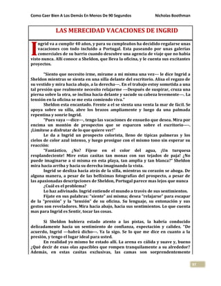 Como Caer Bien A Los Demás En Menos De 90 Segundos Nicholas Boothman
97
LAS MERECIDAD VACACIONES DE INGRID
ngrid va a cumplir 40 años, y para su cumpleaños ha decidido regalarse unas
vacaciones con todo incluido a Portugal. Esta paseando por unas galerías
comerciales de su barrio cuando descubre una agencia de viaje que no había
visto nunca. Allí conoce a Sheldon, que lleva la oficina, y le cuenta sus excitantes
proyectos.
“Siento que necesito irme, mírame a mi misma una vez--- le dice Ingrid a
Sheldon mientras se sienta en una silla delante del escritorio. Alisa el regazo de
su vestido y mira hacia abajo, a la derecha---. En el trabajo estoy sometida a una
tal presión que realmente necesito relajarme ---Después de suspirar, cruza una
pierna sobre la otra, se inclina hacia delante y sacude su cabeza levemente---. La
tensión en la oficina se me esta comiendo viva.”
Sheldon esta encantado. Frente a el se sienta una venta la mar de fácil. Se
apoya sobre su silla, abre los brazos ampliamente y luego da una palmada
repentina y sonríe Ingrid.
“Pues vaya ---dice---, tengo las vacaciones de ensueño que desea. Mira por
encima un montón de prospectos que se esparcen sobre el escritorio----.
¡Limítese a disfrutar de lo que quiere ver!”
Le da a Ingrid un prospecto colorista, lleno de típicas palmeras y los
cielos de color azul intenso, y luego prosigue con el mismo tono sin esperar su
reacción:
“Fantástico, ¿No? Fíjese en el color del agua, ¡Un turquesa
resplandeciente! Mire estas casitas tan monas con sus tejados de paja! ¿No
puede imaginarse a si misma en esta playa, tan amplia y tan blanca?” Sheldon
mira hacia arriba y hacia su derecha imaginando la vista.
Ingrid se desliza hacia atrás de la silla, mientras su corazón se ahoga. De
alguna manera, a pesar de las bellísimas fotografías del prospecto, a pesar de
las apasionadas descripciones de Sheldon, Portugal parece mas lejos que nunca
¿Cuál es el problema?
Lo haz adivinado. Ingrid entiende el mundo a través de sus sentimientos.
Fíjate en sus palabras: “siente” así misma; desea “relajarse” para escapar
de la “presión” y la “tensión” de su oficina. Su lenguaje, su entonación y sus
gestos son reveladores. Mira hacia abajo, hacia sus sentimientos. Lo que cuenta
mas para Ingrid es Sentir, tocar las cosas.
Si Sheldon hubiera estado atento a las pistas, la habría conducido
delicadamente hacia un sentimiento de confianza, expectación y calidez. “De
acuerdo, Ingrid ---habrá dicho---. Ya la sigo. Se lo que me dice en cuanto a la
presión, y tengo el lugar ideal para usted.
En realidad yo mismo he estado allí. La arena es cálida y suave y, bueno
¿Qué decir de esas olas apacibles que rompen tranquilamente a su alrededor?
Además, en estas casitas exclusivas, las camas son sorprendentemente
I
 