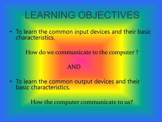 LEARNING OBJECTIVES
• To learn the common input devices and their basic
characteristics.
How do we communicate to the computer ?
AND
• To learn the common output devices and their
basic characteristics.
How the computer communicate to us?
 