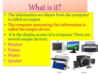What is it?
• The information we obtain from the computer
is called an output .
• The computer presenting this information is
called the output device.
• It is the display screen of a computer There are
several output devices:
• Monitor
• Printer
• Plotter
• Speaker
 