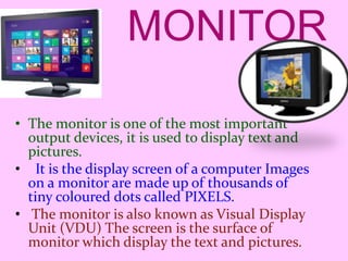 MONITOR
• The monitor is one of the most important
output devices, it is used to display text and
pictures.
• It is the display screen of a computer Images
on a monitor are made up of thousands of
tiny coloured dots called PIXELS.
• The monitor is also known as Visual Display
Unit (VDU) The screen is the surface of
monitor which display the text and pictures.
 