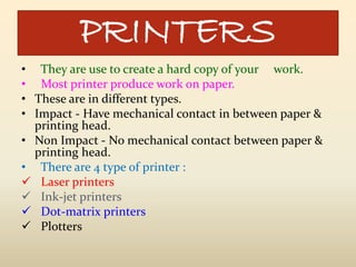PRINTERS
• They are use to create a hard copy of your work.
• Most printer produce work on paper.
• These are in different types.
• Impact - Have mechanical contact in between paper &
printing head.
• Non Impact - No mechanical contact between paper &
printing head.
• There are 4 type of printer :
 Laser printers
 Ink-jet printers
 Dot-matrix printers
 Plotters
 