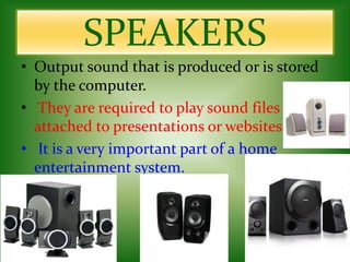 SPEAKERS
• Output sound that is produced or is stored
by the computer.
• They are required to play sound files
attached to presentations or websites.
• It is a very important part of a home
entertainment system.
 