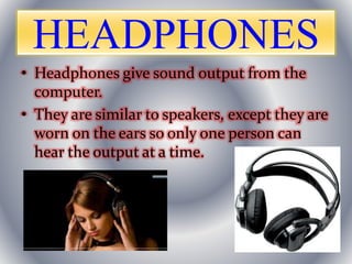 HEADPHONES
• Headphones give sound output from the
computer.
• They are similar to speakers, except they are
worn on the ears so only one person can
hear the output at a time.
 