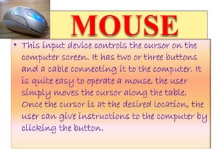 MOUSE• This input device controls the cursor on the
computer screen. It has two or three buttons
and a cable connecting it to the computer. It
is quite easy to operate a mouse, the user
simply moves the cursor along the table.
Once the cursor is at the desired location, the
user can give instructions to the computer by
clicking the button.
 