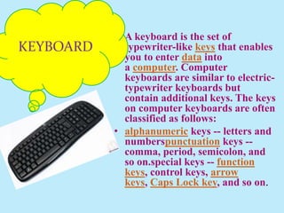 • A keyboard is the set of
typewriter-like keys that enables
you to enter data into
a computer. Computer
keyboards are similar to electric-
typewriter keyboards but
contain additional keys. The keys
on computer keyboards are often
classified as follows:
• alphanumeric keys -- letters and
numberspunctuation keys --
comma, period, semicolon, and
so on.special keys -- function
keys, control keys, arrow
keys, Caps Lock key, and so on.
KEYBOARD
 