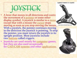 JOYSTICK
• A lever that moves in all directions and controls
the movement of a pointer or some other
display symbol. A joystick is similar to a mouse,
except that with a mouse the cursor stops
moving as soon as you stop moving the mouse.
With a joystick, the pointer continues moving
in the direction the joystick is pointing. To stop
the pointer, you must return the joystick to its
upright position. Most joysticks include
two buttons called triggers.
• Joysticks are used mostly for computer games,
but they are also used occasionally
for CAD/CAM systems and other applications.
 